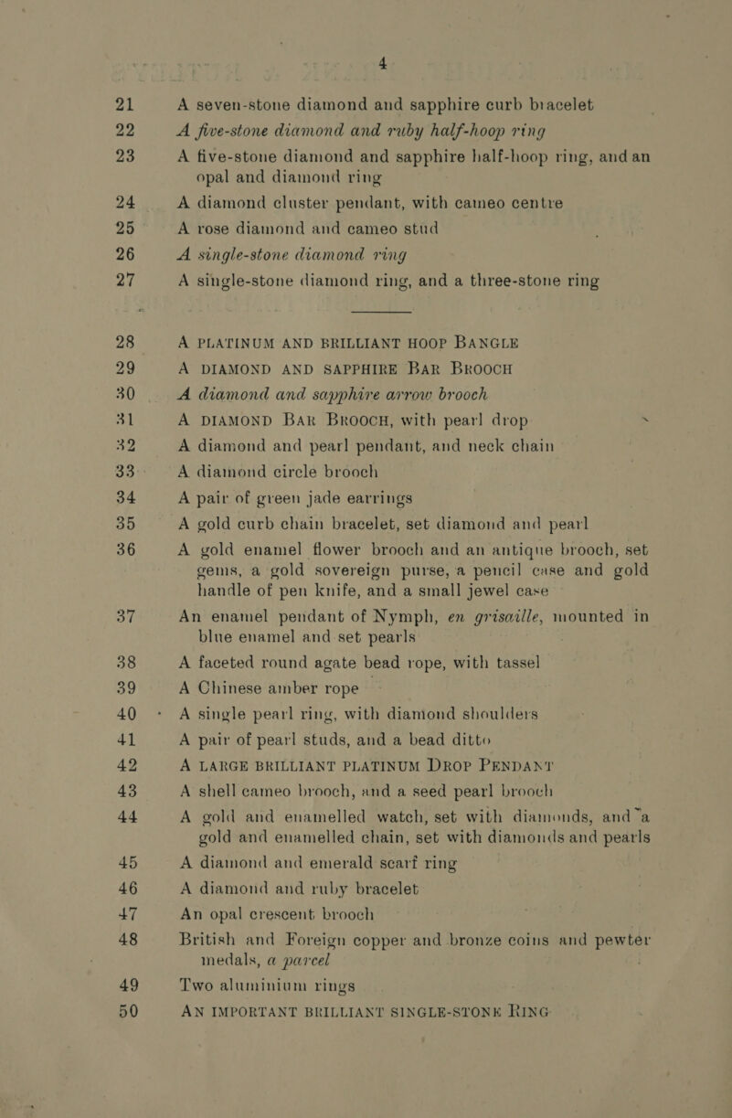 29 2 49 50 4 A seven-stone diamond and sapphire curb bracelet A five-stone diamond and ruby half-hoop ring A five-stone diamond and sapphire half-hoop ring, and an opal and diamond ring A diamond cluster pendant, with caineo centre A rose diamond and cameo stud A single-stone diamond ring A single-stone diamond ring, and a three-stone ring A PLATINUM AND BRILLIANT HOOP BANGLE A DIAMOND AND SAPPHIRE BAR BroocH A diamond and sapphire arrow brooch A DIAMOND BAR Broocg, with pear! drop ~ A diamond and pearl pendant, and neck chain A diamond circle brooch A pair of green jade earrings A gold curb chain bracelet, set diamond and pearl A gold enamel flower brooch and an antique brooch, set gems, a gold sovereign purse, a pencil case and gold handle of pen knife, and a small jewel case An enamel pendant of Nymph, en grisaille, mounted in blue enamel and set pear|s A faceted round agate bead rope, with tassel A Chinese amber rope — A single pearl ring, with diamond shoulders A pair of pearl studs, and a bead ditto A LARGE BRILLIANT PLATINUM DROP PENDANT A shell cameo brooch, and a seed pearl brooch A gold and enamelled watch, set with diamonds, and a gold and enamelled chain, set with diamonds and pearls A diamond and emerald scarf ring A diamond and ruby bracelet An opal crescent brooch British and Foreign copper and bronze coins and pewter medals, a parcel Two aluminiom rings AN IMPORTANT BRILLIANT SINGLE-STONE RING