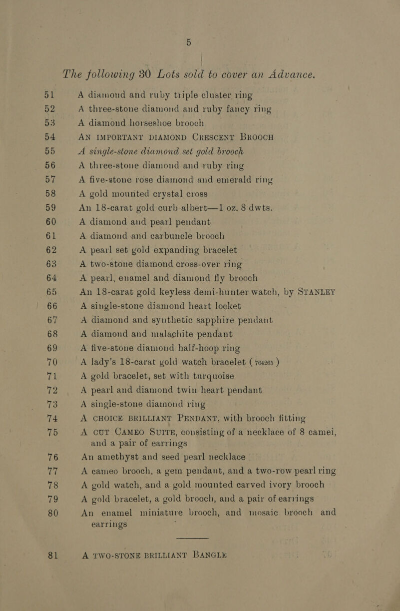 51 52 53 D4 55 56 57 58 59 60 61 62 63 64 65 66 67 68 69 tk 72 73 74 75 76 iM: 78 79 80 81 A diamond and ruby triple cluster ring A three-stone diamond and ruby fancy ring A diamond horseshoe brooch AN IMPORTANT DIAMOND CRESCENT BROOCH A single-stone diamond set gold brooch A three-stone diamond and ruby ring A five-stone rose diamond and emerald ring A gold mounted crystal cross An 18-carat gold curb albert—1 oz. 8 dwts. A diamond and pearl pendant A diamond and carbunele brooch A pearl set gold expanding bracelet A two-stone diamond cross-over ring A pearl, enamel and diamond fly brooch An 18-carat gold keyless demi-hunter watch, by STANLEY A single-stone diamond heart locket A diamond and synthetic sapphire pendant A diamond and malachite pendant A tive-stone diamond half-hoop ring A lady’s 18-carat gold watch bracelet ( 764265. ) A gold bracelet, set with turquoise A pearl and diamond twin heart pendant A single-stone diamond ring A CHOICE BRILLIANT PENDANT, with brooch fitting A cUT CAMEO SUITE, consisting of a necklace of 8 camei, and a pair of earrings An amethyst and seed pearl necklace A cameo brooch, a gem pendant, and a two-row pearl ring A gold watch, and a gold mounted carved ivory brooch A gold bracelet, a gold brooch, and a pair of earrings An enamel miniature brooch, and mosaic brooch and earrings  A TWO-STONE BRILLIANT BANGLE