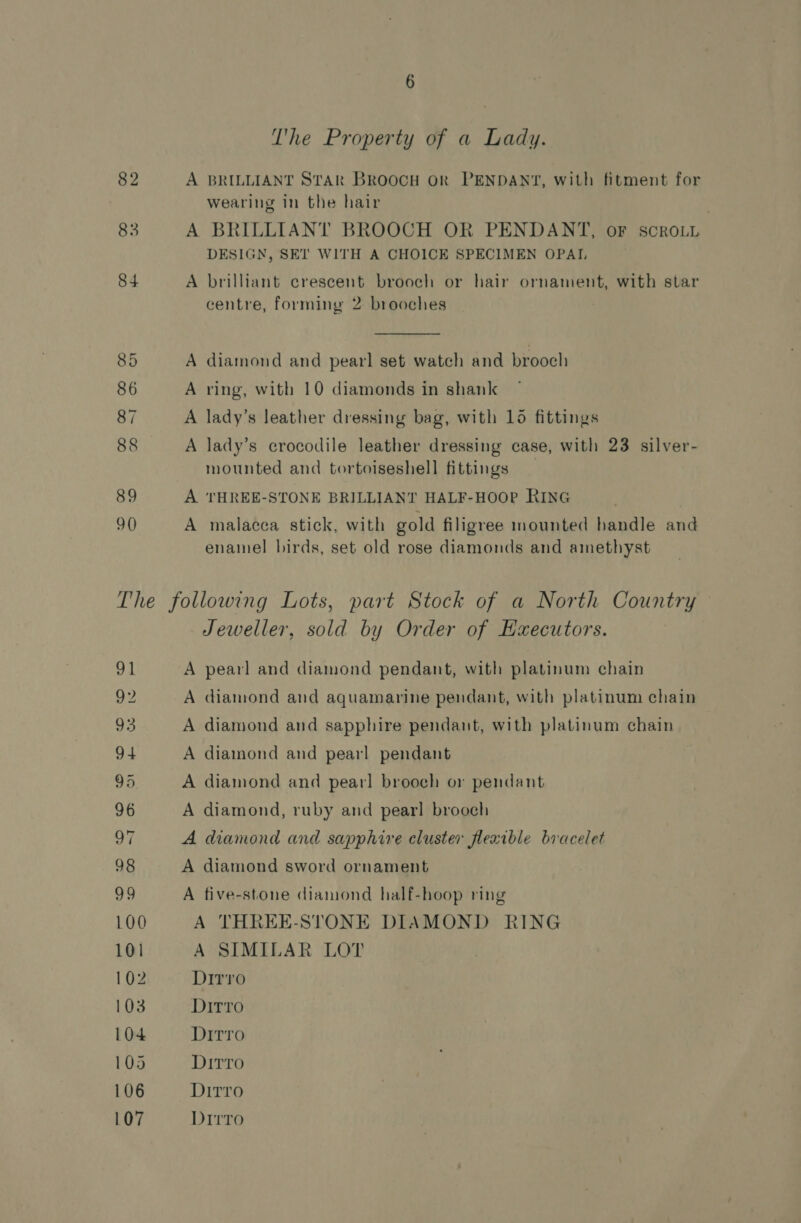 T'he Property of a Lady. A BRILLIANT STAR BROOCH OR PENDANT, with fitment for wearing in the hair | A BRILLIANT BROOCH OR PENDANT, OF SCROLL DESIGN, SET WITH A CHOICE SPECIMEN OPAI, A brilliant crescent brooch or hair ornament, with star centre, forming 2 brooches  A diamond and pearl set watch and brooch A ring, with 10 diamonds in shank A lady’s leather dressing bag, with 15 fittings A lady’s crocodile leather dressing case, with 23 silver- mounted and tortoiseshell fittings A THREE-STONE BRILLIANT HALF-HOOP RING A malacca stick, with gold filigree mounted handle and enamel birds, set old rose diamonds and amethyst OL 92 93 94 95 96 0, 98 99 100 101 102 103 104 105 106 107 Jeweller, sold by Order of Haecutors. A pearl and diamond pendant, with platinum chain A diamond and aquamarine pendant, with platinum chain A diamond and sapphire pendant, with platinum chain A diamond and pearl pendant A diamond and pearl brooch or pendant A diamond, ruby and pearl brooch A diamond and sapphire cluster flexible bracelet A diamond sword ornament A five-stone diamond half-hoop ring A THREE-STONE DIAMOND RING A SIMILAR LOT Dirro Ditto Ditro Dirro Dirro Dirro