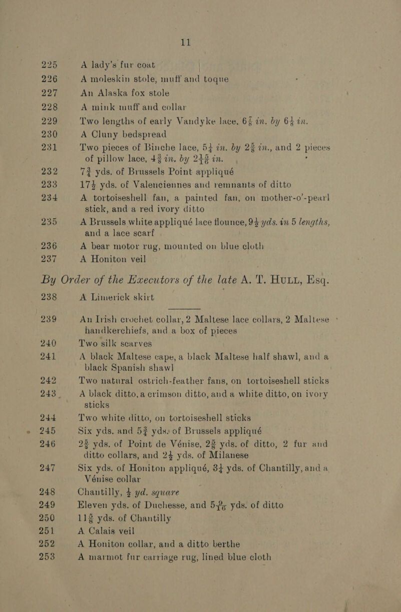 236 237 rl A lady’s fur coat A moleskin stole, muff and toque An Alaska fox stole A mink muff and collar Two lengths of early Vandyke lace, 6% in. by 64 in. A Cluny bedspread Two pieces of Binche lace, 54 in. by 23 in., and 2 piece of pillow lace, 43 an. by 215 nN. 72 yds. of Brussels Point appliqué 174 yds. of Valenciennes and remnants of ditto A tortoiseshell fan, a painted fan, on mother-o’-pearl stick, and a red ivory ditto A Brussels white appliqué lace flounce, 93 yds. in 5 lengths, and a lace scarf A bear motor rug, mounted on blue cloth A Honiton veil 238 239 240 241 242 244 245 246 247 248 (249 250 251 252 253 A Limerick skirt  An Irish crochet collar, 2 Maltese lace collars, 2 Maltese ° handkerchiefs, and. a box of pieces Two silk scarves A black Maltese cape, a black Maltese half shawl, and a black Spanish shawl | Two natural ostrich-feather fans, on tortoiseshell sticks A black ditto,a crimson ditto, and a white ditto, on ivory sticks | Two white ditto, on tortoiseshell sticks Six yds. and 5% yds, of Brussels appliqué 28 yds. of Point de Vénise, 22 yds. of ditto, 2 fur and ditto collars, and 24 yds. of Milanese Six yds. of Honiton applique, 3% yds. of Chantilly, and a Vénise collar Chantilly, 4 yd. square Eleven yds. of Duchesse, and 53% yds. of ditto 112 yds. of Chantilly A Calais veil A Honiton collar, and a ditto berthe A marmot fur carriage rug, lined blue cloth