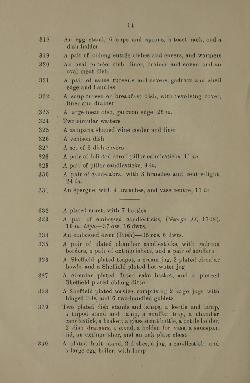 1+ An egg stand, 6 cups and spoons, a toast rack, anda dish holder An oval entrée dish, liner, drainer and cover, and an oval meat dish A pair of sauce tureens and covers, gadroon and shell edge and handles A soup tureen or breakfast dish, with revolving cover, liner and drainer A large meat dish, gadroon edge, 26 wn. Two circular waiters A campana shaped wine cooler and liner A venison dish A set of 6 dish covers A pair of foliated scroll pillar candlesticks, 11 a. A pair of pillar candlesticks, 9 in. A pair of candelabra, with 3 branches and centre-light, 24 a0. An épergne, with 4 branches, and vase centre, 11 2.  A plated cruet, with 7 bottles A pair of embossed candlesticks, (George IJ, 1748), 10 in. high—37 ozs. 16 dwts. An embossed ewer (Irish)—-35 ozs. 6 dwts. A pair of plated chamber candlesticks, with gadroon borders, a pair of extinguishers, and a pair of snuffers A Sheffield plated teapot, a cream jug, 2 plated circular bowls, and a Sheffield plated hot-water jug A circular plated fluted cake basket, and a_ pierced Sheffield plated oblong ditto A Sheffield plated service, comprising 2 large jugs, with hinged lids, and 6 two-handled goblets I'wo plated dish stands and lamps, a kettle and lamp, a tripod stand and lamp, a snuffer tray, a chamber candlestick, a beaker, a glass scent bottle, a bottle holder, 2 dish drainers, a stand, a holder for vase, a saucepan lid, an extinguisher, and an oak plate chest a large egy boiler, with lamp