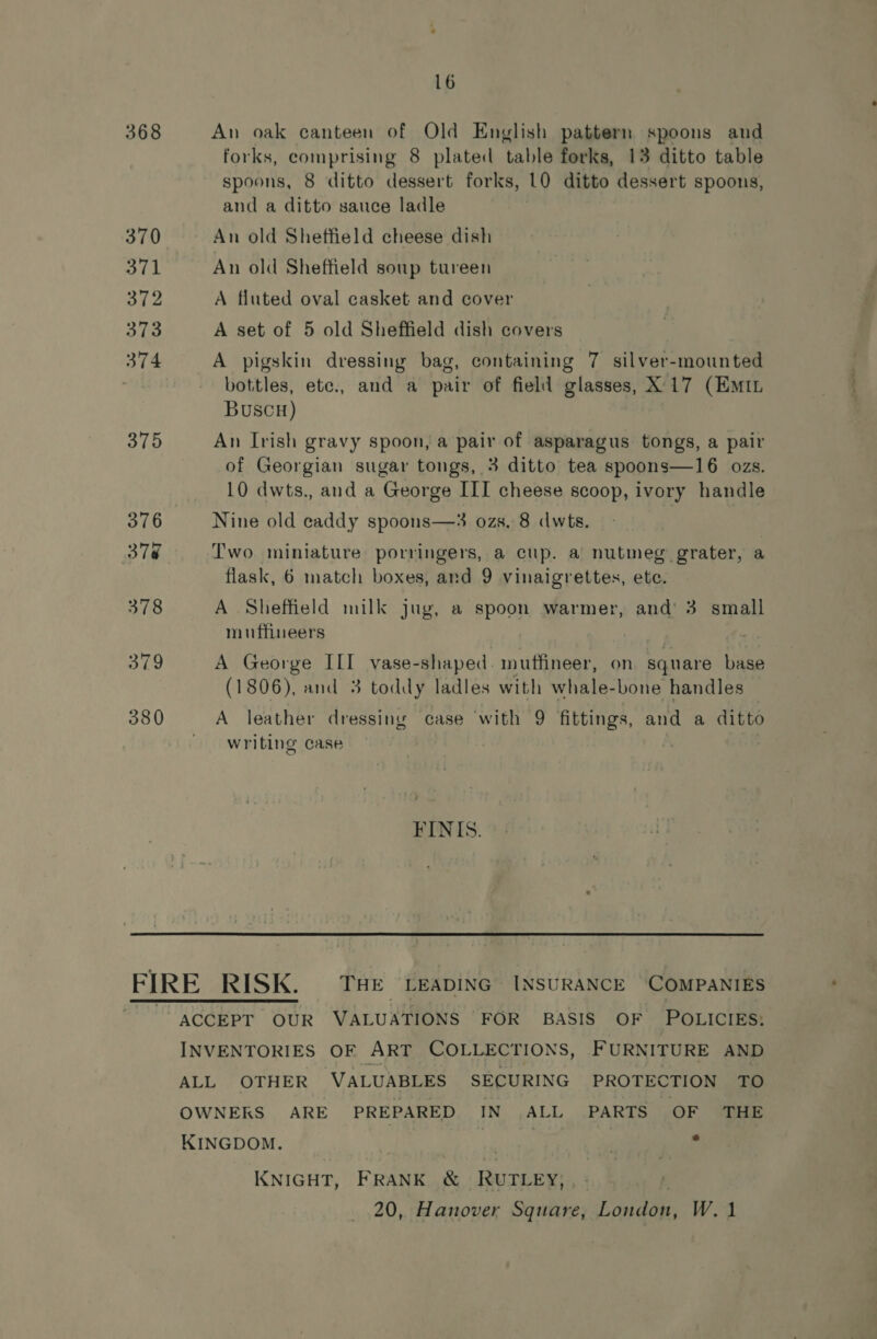 368 380 16 An oak canteen of Old English pattern spoons and forks, comprising 8 plated ‘table forks, 13 ditto table spoons, 8 ditto dessert forks, 10 ditto dessert spoons, and a ditto sauce ladle | An old Sheffield cheese dish An old Sheffield soup tureen A fluted oval casket and cover A set of 5 old Sheffield dish covers A pigskin dressing bag, containing 7 silver-mounted bottles, ete., and a pair of field glasses, X17 (EMIL BUSCH) An Irish gravy spoon, a pair of asparagus tongs, a pair of Georgian sugar tongs, 3 ditto tea spoons—16 ozs. 10 dwts., and a George III cheese scoop, ivory handle Nine old caddy spoons—3 ozs. 8 dwts. flask, 6 match boxes, and 9 vinaigrettes, etc. A Sheffield milk jug, a spoon warmer, and 3 small muffineers A George na, vase-shaped mnuffineer, on square base (1806), and 3 toddy ladles with whale- bone handles A leather dressing case with 9 fittings, and a ditto writing case | A FINIS. KNIGHT, FRANK &amp; RUTLEY, 20, Hanover Square, Fanaa W.1