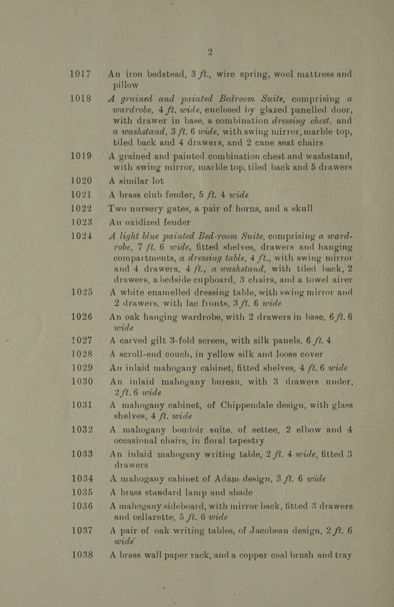 1017 1018 1019 1020 1021 1022 1023 1024 2 An iron bedstead, 3 /t., wire spring, wool mattress and pillow A grained and painted Bedroom Suite, comprising a wardrobe, 4 ft. wide, enclosed by glazed panelled door, with drawer in base, a combination dressing chest, and a washstand, 3 ft. 6 wide, with swing mirror, marble top, tiled back and 4 drawers, and 2 cane seat chairs A grained and painted combination chest and washstand, with swing mirror, marble top, tiled back and 5 drawers A similar lot A brass club fender, 5 ft. 4 wide Two nursery gates, a pair of horns, and a skull An oxidized fender A light blue painted Bed-room Suite, comprising a ward- robe, 7 {t. 6 wide, fitted shelves, drawers and hanging compartments, a@ dressing table, 4 /t., with swing mirror and 4 drawers, 4 /¢., a washstand, with tiled back, 2 drawers, a bedside cupboard, 3 chairs, and a towel airer A white enamelled dressing table, with swing mirror and 2 drawers, with lac fronts, 3 ft. 6 wede An oak hanging wardrobe, with 2 drawers in base, 6 /¢. 6 wide A carved gilt 3-fold screen, with silk panels, 6 /¢. 4 A seroll-end couch, in yellow silk and loose cover An inlaid mahogany cabinet, fitted shelves, 4 /¢.6 wide An inlaid mahogany bureau, with 3 drawers under, 2 /t.6 wide A mahogany cabinet, of Chippendale design, with glass shelves, 4 /¢. wide A mahogany boudoir suite, of settee, 2 elbow and 4 occasional chairs, in floral tapestry An inlaid mahogany writing table, 2 /¢. 4 wide, fitted 3 drawers A mahogany cabinet of Adam design, 3 /¢. 6 wide A brass standard lamp and shade A mahogany sideboard, with mirror back, fitted 3 drawers and cellarette, 5 ft. 6 wide A pair of oak writing tables, of Jacobean design, 2 ft. 6 wide