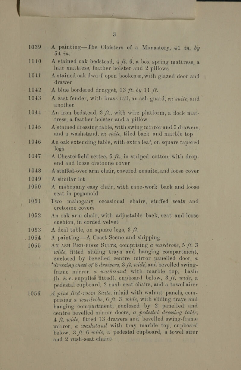 1039 1040 1041 1042 1043 1044 1045 1046 1047 1048 1049 1050 LO51 1052 1053 - 1054 1055 1056 A painting—The Cloisters of a Monastery, 41 in. by 54 on. A stained oak bedstead, + /¢. 6, a box spring mattress, a hair mattress, feather bolster and 2 pillows A stained oak dwarf open bookcase, with glazed door and drawer A blue bordered drugget, 13 /¢. by 11 7¢. A cast fender, with brass rail, an ash guard, en sawite, and another An iron bedstead, 3 /¢., with wire platform, a flock mat- tress, a feather bolster and a pillow A stained dressing table, with swing mirror and 5 drawers, and a washstand, en suite, tiled back and marble top An oak extending table, with extra leaf, on square tapered legs A Chesterfield settee, 5 /¢., in striped cotton, with drop- end and loose cretonne cover A stuffed-over arm chair, covered ensuite, and loose cover A similar lot A mahogany easy chair, with cane-work back and loose seat In pegamoid . | Two mahogany occasional chairs, stuffed seats and cretonne covers An oak arm chair, with adjustable back, seat and loose cushion, in corded velvet A deal table, on square legs, 3 /?. A painting—A Coast Scene and shipping AN ASH BED-ROOM SUITE, comprising a@ wardrobe, 5 ft. 3 wide, fitted sliding trays and hanging compartment, enclosed by bevelled centre mirror panelled door, a “dressiag chest of 8 drawers, 3 ft. wide, and bevelled swing- frame mirror, @ washstand with marble top, basin (h. &amp; ce. supplies fitted), cupboard below, 3 /t. wide, a pedestal cupboard, 2 rush seat chairs, and a towel airer A pine Bed-room Suite, inlaid with walnut panels, com- prising @ wardrobe, 6 ft. 3 wide, with sliding trays and hanging compartment, enclosed by 2 panelled and centre bevelled mirror doors, a pedestal dressing table, 4 ft. wide, fitted 13 drawers and bevelled swing-frame mirror, a washstand with tray marble top, cupboard below, 3 /t. 6 wide, a pedestal cupboard, a towel airer
