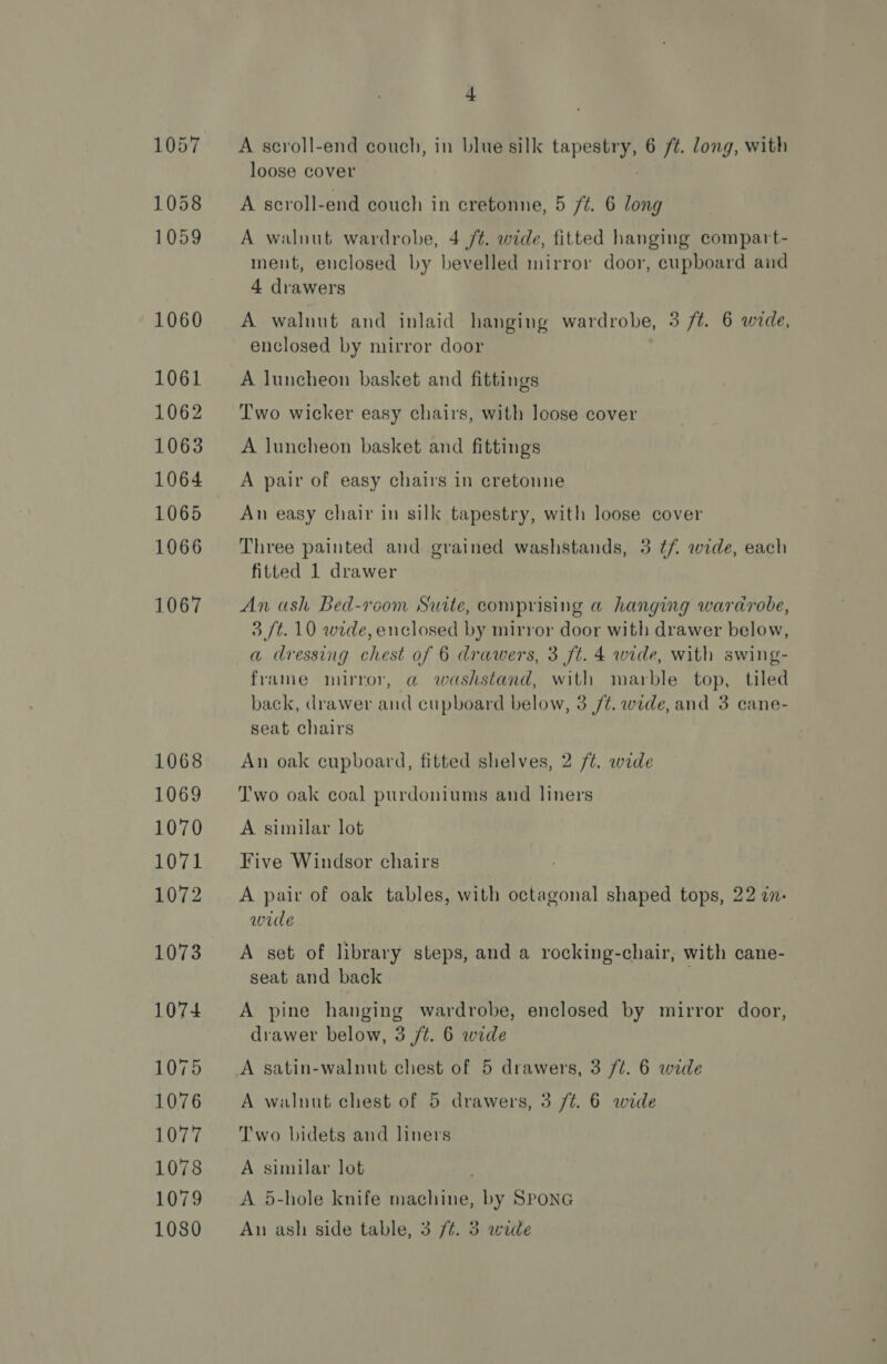 1068 1069 1070 1071 1072 1073 1074 1075 1076 1077 1078 1079 4 A scroll-end couch, in blue silk tapestry, 6 /¢. long, with loose cover A scroll-end couch in cretonne, 5 ft. 6 long A walnut wardrobe, 4 /¢. wide, fitted hanging compart- ment, enclosed by bevelled mirror door, cupboard and 4 drawers A walnut and inlaid hanging wardrobe, 3 ft. 6 wide, enclosed by mirror door A luncheon basket and fittings ; . ie T'wo wicker easy chairs, with loose cover A luncheon basket and fittings A pair of easy chairs in cretonne An easy chair in silk tapestry, with loose cover Three painted and grained washstands, 3 ¢/. wide, each fitted 1 drawer An ash Bed-room Suite, comprising a hanging wardrobe, 3 /t. 10 wide, enclosed by mirror door with drawer below, a dressing chest of 6 drawers, 3 ft. 4 wide, with swing- frame mirror, a washstand, with marble top, tiled back, drawer and cupboard below, 3 /¢. wide, and 3 cane- seat chairs An oak cupboard, fitted shelves, 2 /t. wide Two oak coal purdoniums and liners A similar lot Five Windsor chairs A pair of oak tables, with octagonal shaped tops, 22 a. wide : A set of library steps, and a rocking-chair, with cane- seat and back A pine hanging wardrobe, enclosed by mirror door, drawer below, 3 /t. 6 wide A satin-walnut chest of 5 drawers, 3 /t. 6 wide A walnut chest of 5 drawers, 3 /¢. 6 wide Two bidets and liners A similar lot A 5-hole knife machine, by SPONG