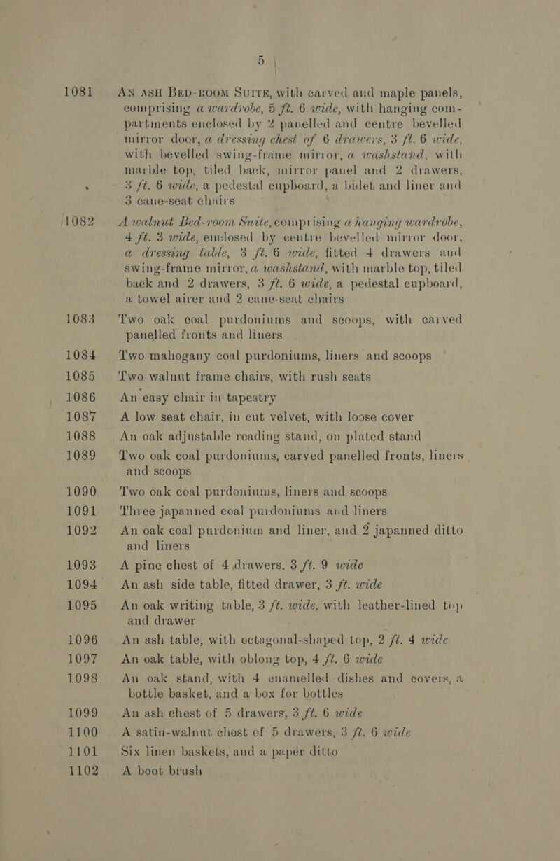 1081 (1082 1083 1084 1085 1086 1087 1088 1089 1090 1091 1092 1093 1094 1095 1096 1LOD¢ 1098 1099 1100 1101 1102 AN ASH BED-ROOM SUITE, with carved and maple panels, comprising @ wardrobe, 5 ft. 6 wide, with hanging com- partments enclosed by 2 panelled and centre bevelled mirror door, a dressing chest of 6 drawers, 3 /t. 6 wide, with bevelled swing-frame mirror, @ washstand, with marble top, tiled back, mirror panel and 2 drawers, 3 ft. 6 wide, a pedestal cupboard, a bidet and liner and 3 cane-seat chairs A walnut Bed-room Suite,comprising a hanging wardrobe, 4 ft. 3 wide, enclosed by centre bevelled mirror door, a dressing table, 3 ft. 6 wide, titted 4+ drawers and swing-frame mirror, @ washstand, with marble top, tiled back and 2 drawers, 3 ft. 6 wide, a pedestal cupboard, a towel airer and 2 cane-seat chairs Two oak coal purdoniums and scoops, with carved panelled fronts and liners Two mahogany coal purdoniums, liners and scoops Two walnut frame chairs, with rush seats An easy chair in tapestry A low seat chair, in cut velvet, with loose cover Two oak coal purdoniums, carved panelled fronts, liners and scoops Two oak coal purdoniums, liners and scoops Three japanned coal purdoniums and liners An oak coal purdonium and liner, and 2 japanned ditto and liners A pine chest of 4 drawers, 3 /t. 9 wide An ash side table, fitted drawer, 3 /¢. wide An oak writing table, 3 /¢. wide, with leather-lined top and drawer An ash table, with octagonal-shaped top, 2 /t. 4 wide An oak table, with oblong top, 4 /t. 6 wide An oak stand, with 4 enamelled dishes and covers, a bottle basket, and a box for bottles An ash chest of 5 drawers, 3 /¢. 6 wide Six linen baskets, and a papér ditto A boot brush