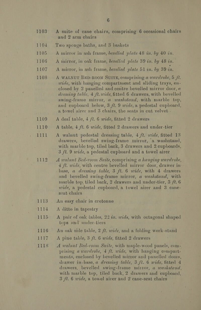 1103 1104 1105 1106 1107 1108 1109 1110 MEL 1112 1113 1114 1115 1116 Os Ne 1118 6 A suite of cane chairs, comprising 6 occasional chairs and 2 arm chairs Two sponge baths, and 3 baskets A mirror in ash frame, bevelled plate 48 in. by 40 in. A mirror, in oak frame, bevelled plate 39 in. by 48 in. ‘ A mirror, in ash frame, bevelled plate 51 an. by 39 wn. A WALNUT BED-ROOM SUITE, comprising a wardrobe, 5 Jt. wide, with hanging compartment and sliding trays, en- closed by 2 panelled and centre bevelled mirror door, a dressing table, 4 ft. wide, fitted 6 drawers, with bevelled swing-frame mirror, @ washstand, with marble top, and cupboard below, 3 /t. 9 wide, a pedestal cupboard, a towel airer and 3 chairs, the seats in cut velvet - A deal table, 4 /t. 6 wide, fitted 2 drawers A table, 4 ft. 6 wide, fitted 2 drawers and under-tier A walnut pedestal dressing table, 4./t. wide, fitted 13 drawers, bevelled swing-frame mirror, a washstand, with marble top, tiled back, 3 drawers and 2 cupboards, 3 /t. 9 wide, a pedestal cupboard and a towel airer A walnut Bed-room Suite, comprising a hanging wardrobe, 4 ft. wide, with centre bevelled mirror door, drawer in base, a dressing table, 3 ft. 6 wide, with 4 drawers and bevelled swing-frame mirror, a washstand, with marble top, tiled back, 2 drawers and under-tier, 3 /¢. 6 wide, a pedestal cupboard, a towel airer and 3 cane- seat chairs An easy chair in cretonne A ditto in tapestry A pair-of oak tables, 22 an. wide, with octagonal shaped tops and under-tiers An oak side table, 2 /¢. wide, and a folding work-stand A pine table, 3 /¢. 6 wide, fitted 2 drawers A walnut Bed-room Suite, with maple-wood panels, com- prising a wardrobe, 4 ft. wide, with hanging compart- ments, enclosed by bevelled mirror and panelled doors, drawer In-base, a dressing table, 3 /t. 6 wide, fitted 4 | drawers, bevelled swing-frame mirror, a washstand, with marble top, tiled back, 2 drawers and cupboard,