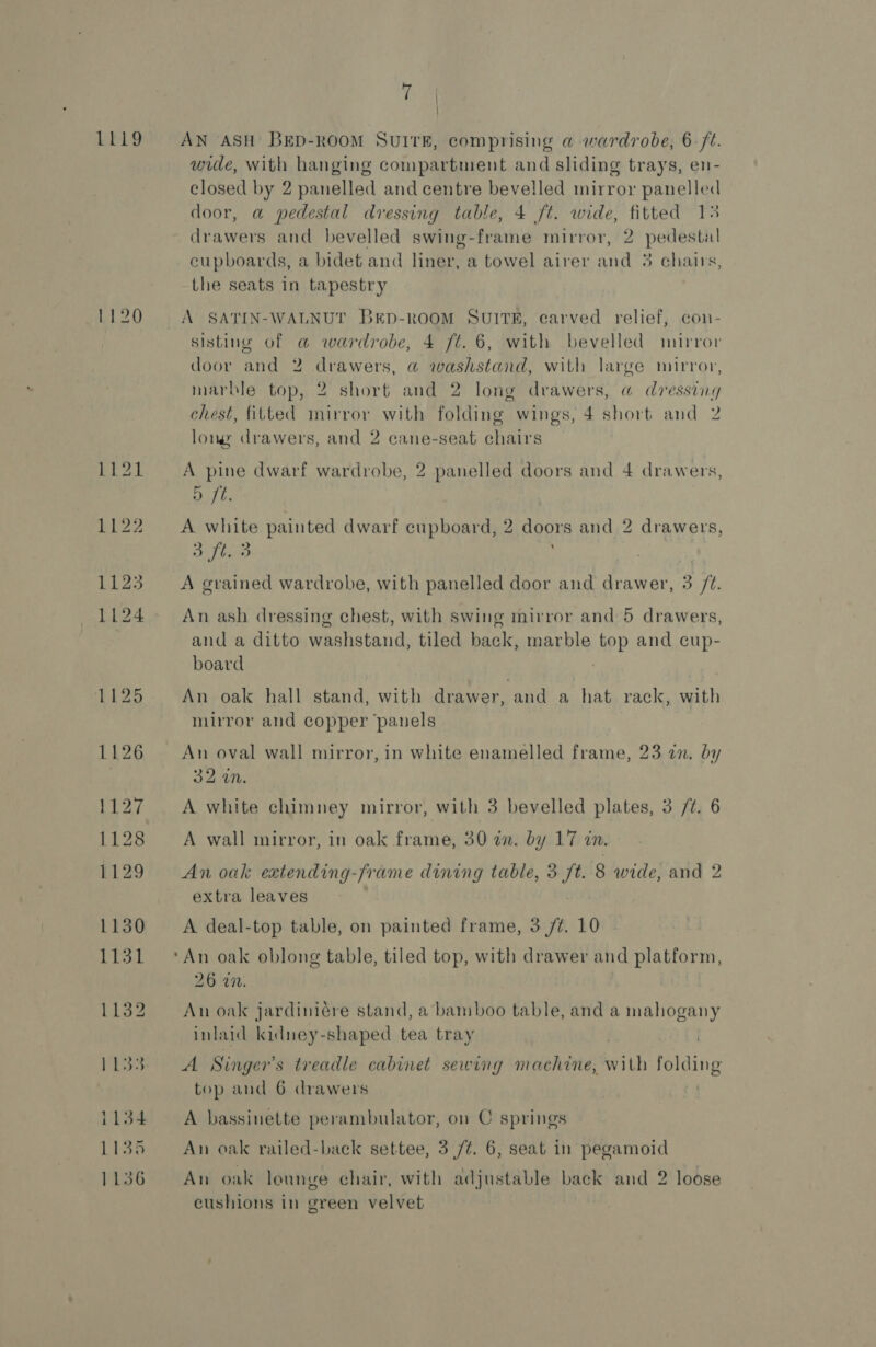 LEG Lr 27 1128 1129 1130 1131 Li32 yes 1134 1134 1136 7 \ } AN ASH BED-ROOM SUITE, comprising a wardrobe, 6 /t. wide, with hanging compartment and sliding trays, en- closed by 2 panelled and centre bevelled mirror panelled door, a pedestal dressing table, 4 ft. wide, fitted 13 drawers and bevelled swing-frame mirror, 2 pedestal cupboards, a bidet and liner, a towel airer and 3 chairs, the seats in tapestry sisting of a wardrobe, 4 ft. 6, with bevelled mirror door and 2 drawers, @ washstand, with large mirror, marble top, 2 short and 2 long drawers, a dressing chest, fitted mirror with folding wings, 4 short and 2 long drawers, and 2 cane-seat chairs A pine dwarf wardrobe, 2 panelled doors and 4 drawers, Dt. A white painted dwarf eupboard, 2 doors and 2 drawers, 3 ft. 3 ; A grained wardrobe, with panelled door and drawer, 3 /¢. An ash dressing chest, with swing mirror and 5 drawers, and a ditto washstand, tiled back, marble top and cup- board | An oak hall stand, with drawer, and a hat rack, with mirror and copper ‘panels An oval wall mirror, in white enamelled frame, 23 an. by 32 an. A white chimney mirror, with 3 bevelled plates, 3 /¢. 6 A wall mirror, in oak frame, 30 in. by 17 in. An oak extending-frame dining table, 3 ft. 8 wide, and 2 extra leaves A deal-top table, on painted frame, 3 /¢. 10 ‘An oak oblong table, tiled top, with drawer and platform, 26 an. An oak jardiniére stand, a bamboo table, and a mahogany inlaid kidney-shaped tea tray , A Singer’s treadle cabinet sewing machine, with folding top and 6 drawers : A bassinette perambulator, on C springs An oak railed-back settee, 3 /¢. 6, seat in pegamoid An oak lounge chair, with adjustable back and 2 loose cushions in green velvet