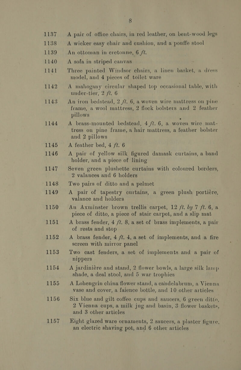 1137 1138 1139 1140 1141 1142 1143 1144 1145 1146 1147 1148 1149 1150 1151 1152 1153 1154 1155 1156 By 8 A pair of office chairs, in red leather, on bent-wood legs A wicker easy chair and cushion, and a pouffe stool An ottoman in cretonne, 6 /¢. A sofa in striped canvas Three painted Windsor chairs, a linen basket, a dress model, and 4 pieces of toilet ware A mahogany cireular shaped top occasional table, with under-tier, 2 /¢. 6 An iron bedstead, 2 /¢. 6, a woven wire mattress on pine frame, a wool mattress, 2 flock bolsters and 2 feather pillows e A brass-mounted bedstead, 4 /¢. 6, a woven wire mat- tress on pine frame, a hair mattress, a feather bolster and 2 pillows A feather bed, 4 /¢. 6 holder, and a piece of lining Seven green plushette curtains with coloured borders, 2 valances and 6 holders Two pairs of ditto and a pelmet A pair of tapestry curtains, a green plush portiére, valance and holders An Axminster brown trellis carpet, 12 /t. by 7 ft. 6, a piece of ditto, a piece of stair carpet, and a slip mat A brass fender, 4 /¢. 8, a set of brass implements, a pair of rests and stop A brass fender, 4 /¢. 4, a set of implements, and a fire screen with mirror panel Two cast fenders, a set of implements and a pair of nippers A jardiniére and stand, 2 flower bowls, a large silk lamp shade, a deal stool, and 5 war trophies A Lohengrin china flower stand, a candelabrum, a Vienna vase and cover, a faience bottle, and 10 other articles Six blue and gilt coffee cups and saucers, 6 green ditto, 2 Vienna cups, a milk jug and basin, 3 flower baskets, and 3 other articles Kight glazed ware ornaments, 2 saucers, a plaster figure, an electric shaving pot, and 6 other articles