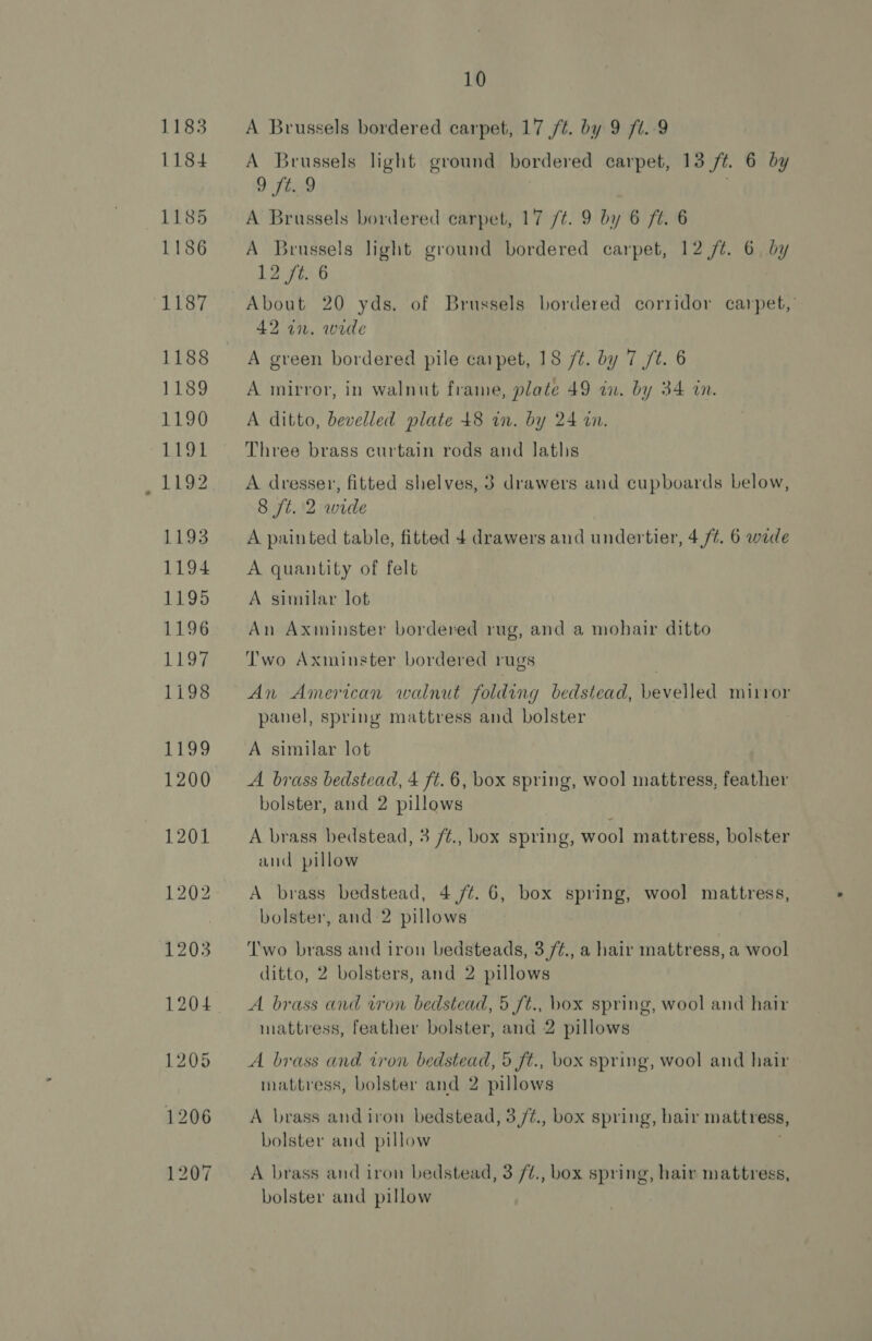 A Brussels bordered carpet, 17 /¢. by 9 ft. 9 A Brussels light ground bordered carpet, 13 /t. 6 by 9 £59 A Brussels bordered carpet, 17 /t. 9 by 6 ft. 6 A Brussels light ground bordered carpet, 12 /¢. 6 by 12 ft. 6 About 20 yds. of Brussels bordered corridor carpet,’ 42 in. wide A green bordered pile carpet, 18 /¢. by 7 /t. 6 A mirror, in walnut frame, plate 49 in. by 34 in. A ditto, bevelled plate 48 in. by 24 an. Three brass curtain rods and laths A dresser, fitted shelves, 3 drawers and cupboards below, 8 ft. 2 wide A painted table, fitted 4 drawers and undertier, 4/4. 6 wide A quantity of felt A similar lot An Axminster bordered rug, and a mohair ditto Two Axminster bordered rugs An American walnut folding bedstead, bevelled mirror panel, spring mattress and bolster A similar lot A brass bedstead, 4 ft. 6, box spring, wool mattress, feather bolster, and 2 pillows A brass bedstead, 3 /¢., box spring, wool mattress, bolster and pillow A brass bedstead, 4 /¢. 6, box spring, wool mattress, bolster, and 2 pillows T'wo brass and iron bedsteads, 3 /¢., a hair mattress, a wool ditto, 2 bolsters, and 2 pillows A brass and won bedstead, 5 ft., box spring, wool and hair mattress, feather bolster, and 2 pillows A brass and tron bedstead, 5 ft., box spring, wool and hair mattress, bolster and 2 pillows A brass and iron bedstead, 3/¢., box spring, hair mattress, bolster and pillow A brass and iron bedstead, 3 /¢., box spring, hair mattress, bolster and pillow