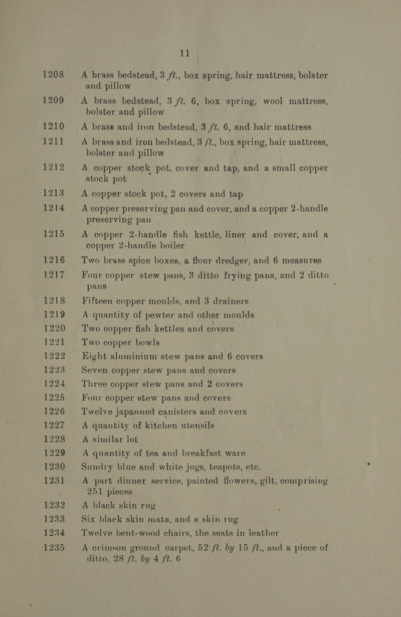 1208 1210 1211 1212 1213 1214 1215 1216 b217 1218 £219 1220 P22 1222 1223 122+ 1225 1226 1227 1228 1229 1230 1232 1233 1234 1235 11 | A brass bedstead, 3 /¢., box spring, hair mattress, bolster and pillow A brass bedstead, 3 /t. 6, box spring, wool mattress, bolster and pillow A brass and iron bedstead, 3 /¢. 6, and hair mattress A brass and iron bedstead, 3 /¢., box spring, hair mattress, bolster and pillow A copper stock pot, cover and tap, and a small copper stock pot A copper stock pot, 2 covers and tap A copper preserving pan and cover, and a copper 2-handle preserving pan A copper 2-handle fish kettle, liner and cover, and a copper 2-handle boiler Two brass spice boxes, a flour dredger, and 6 measures Four copper stew pans, 3 ditto frying pans, and 2 ditto pans Fifteen copper moulds, and 3 drainers A quantity of pewter and other moulds Two copper fish kettles and covers Two copper bowls Kight aluminium stew pans and 6 covers Seven copper stew pans and covers Three copper stew pans and 2 covers Four copper stew pans and covers | Twelve japanned canisters and covers A quantity of kitchen utensils A similar lot A quantity of tea and breakfast ware Sundry blue and white jugs, teapots, ete. A part dinner service, painted flowers, gilt, comprising 251 pieces A black skin rug Six black skin mats, and a skin rug Twelve bent-wood chairs, the seats in leather A crimson ground carpet, 52'/t. by 15 /t., and a piece of ditto, 28 ft. by 4 ft. 6 |