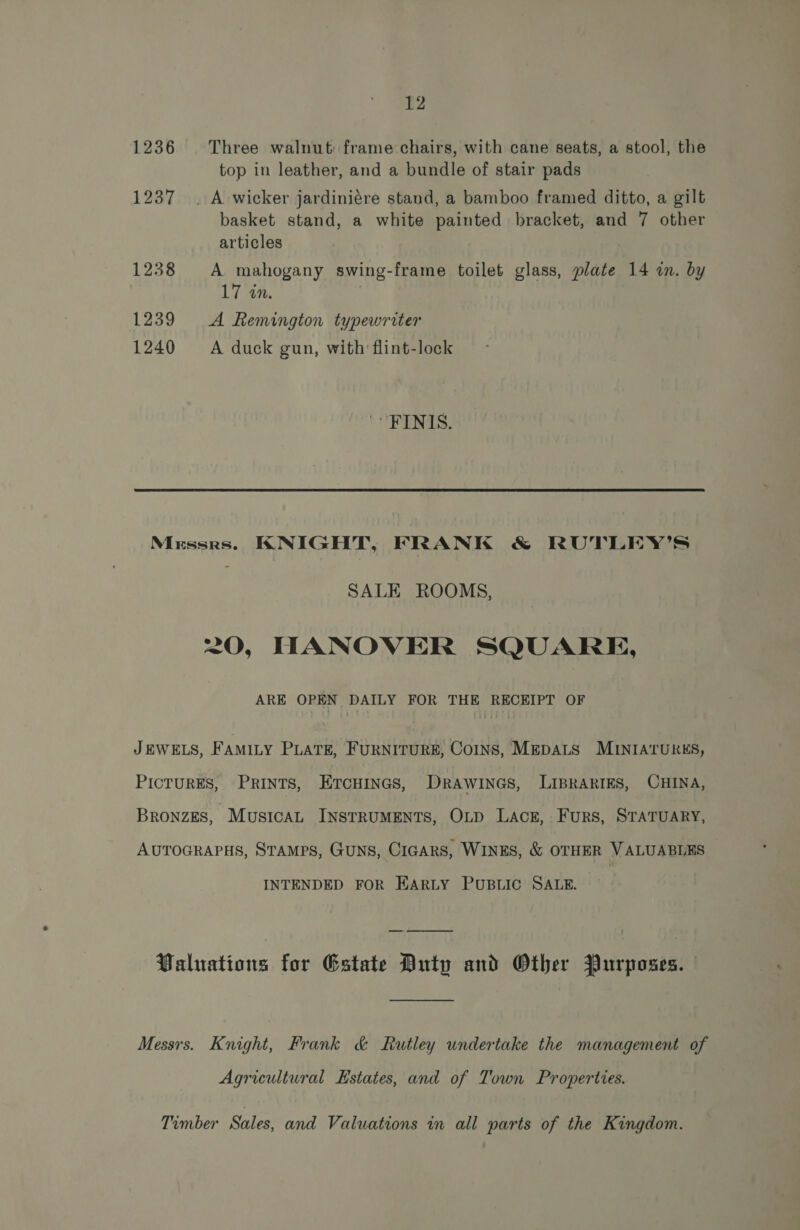 1236 Three walnut: frame chairs, with cane seats, a stool, the top in leather, and a bundle of stair pads 1237 . A wicker jardiniére stand, a bamboo framed ditto, a gilt basket stand, a white painted bracket, and 7 other articles 1238 A mahogany swing-frame toilet glass, plate 14 in. by 17 in. 1239 A Remington typewriter 1240 A duck gun, with flint-lock 'FINIS. Messrs. KNIGHT, FRANK & RUTLEY’S SALE ROOMS, 20, HANOVER SQUARE, ARE OPEN DAILY FOR THE RECEIPT OF JEWELS, FAMILY PLATE, FURNITURE, COINS, MEDALS MINIATURES, PICTURES, PRINTS, Ercuinas, DRrawines, LIBRARIES, CHINA, BRONZES, ~Musican INSTRUMENTS, OLD LACE, FuRS, STATUARY, AUTOGRAPHS, STAMPS, GUNS, CIGARS, WINES, & OTHER VALUABLES INTENDED FOR EARLY PUBLIC SALE. Paluations for Estate Duty and Other Purposes. Messrs. Knight, Frank & Rutley undertake the management of Agricultural Estates, and of Town Properties. Timber Sales, and Valuations in all parts of the Kingdom.