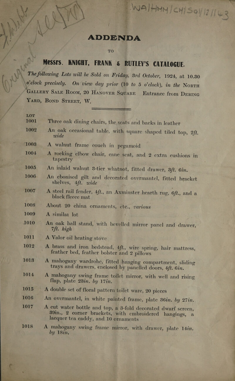  ADDENDA TO Messrs. KNIGHT, FRANK &amp; RUTLEY’S CATALOGUE. The following Lots will be Sold on Friday, 3rd October, 1924, at 10.80 é GALLERY SALE Room, 20 HANoveR SQUARE Entrance from DERING YarpD, Bonp Street, W.   LOT 1001 Three oak dining chairs, the seats and backs in leather 1002 An oak occasional table, with square shaped tiled top, 2f2. wide 1003 A walnut frame couch in pegamoid 1004 A rocking elbow chair, cane seat, and 2 extra cushions in tapestry 1005 An inlaid walnut 38-tier whatnot, fitted drawer, 3ft. 6in. 1006- An ebonised gilt and decorated overmantel, fitted bracket shelves, 4ft. wide 1007 A. steel rail fender, Aft., an Axminster hearth rug, 6ft., and a black fleece mat 1008 About 20 china ornaments, ete., various 1009 A. similai lot 1010 An oak hall stand, with bevelled mirror panel and drawer, 7ft. high 1011 A Valor oil heating stove 1012 A brass and iron bedstead, 4ft., wire spring, hair mattress, feather bed, feather bolster and 2 pillows 1013 A mahogany wardrobe, fitted hanging compartment, sliding trays and drawers, enclosed by panelled doors, Aft. Gin. 1014 A mahogany swing frame toilet mirror, with well and rising flap, plate 23in. by 17in. 7 1015 A double set of floral pattern toilet ware, 20 pieces 1016 An overmantel, in white painted frame, plate 36tn. by 27in. 1017 A cut water bottle and top, a 3-fold decorated dwarf screen, 39in., 2 corner brackets, with embroidered hangings, a lacquer tea caddy, and 10 ornaments 1018 A mahogany swing frame mirror, with drawer, plate 147n, by 18in, | 