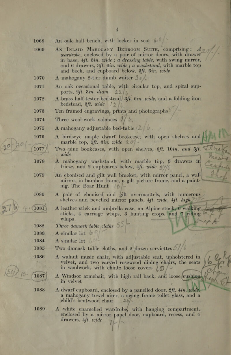 1068 1069  1089 . 4 An oak hall bench, with locker in seat 4° AN Intaip Manocany BEpRoom SvuiITE, comprising: dA. , / wardrobe, enclosed by a pair of mirror doors, with drawer | in base, Aft. 3in. wide ; a dressing table, with swing mirror, and 6 drawers, 3ft. 6in. wide ; a washstand, with marble top and back, and cupboard below, 3ft. 6in. wide A mahogany 2-tier dumb waiter 2 0/. An oak occasional table, a circular top, and spiral sup- ports, 2ft. Bin. diam. 2.2/5, A brass half-tester bedstead, 3ft. Gin. wide, and a folding iron bedstead, 3ft. wide ! 2 ft, Ten framed engravings, prints and photographs - Three wool-work valances 7 A mahogany adjustable bed-table /2 A birdseye maple dwarf oe with open shelves and ks EUS marble top, 5ft. 38in. wide LO - Two pine bookcases, with open shelves, 6ft.. 10in. and yf   wide pacers J = “ wt Fae A mahogany washstand, with marble top, 3 drawers il 4 &gt; frieze, and 2 cupboards below, 4ft. wide 27/7 Reenly /} ar : An ebonised and gilt wall bracket, with mirror panel, a wall} _ oo mirror, in bamboo frame, a gilt picture frame, and a paint- = ing, The Boar Hunt lo/- A pair of ebonised and silt overmantels, with numerous - ‘ shelves and bevelled mirror panels, 4ft. wide, 4ft. high eg om ef -  ee ee A leather stick and umbrella case, an Alpine stoc walking sticks, 4 carriage whips, : hunting SOR and AY Tl ing oe whips gi} *~ Ney y* Three damask table cloths © 5] a ; &gt;. a A similar lot A similar lot Two damask table cloths, and 2 dozen serviettes — / A walnut music chair, with adjustable seat, upholstered in velvet, and two carved rosewood dining chairs, the seats in woolwork, with chintz loose covers 6@/-~ fe 7 A Windsor armchair, with high rail back, and loose feush ic in velvet i    ? 4 A dwarf cupboard, enclosed by a panelled door, 2ft. 4in. RN | a mahogany towel airer, a ‘swing frame toilet glass, and a child’s bentwood chair 2 */~ A white enamelled eedrakel with hanging ‘compartment, drawers, 4ft. wide 7 Je