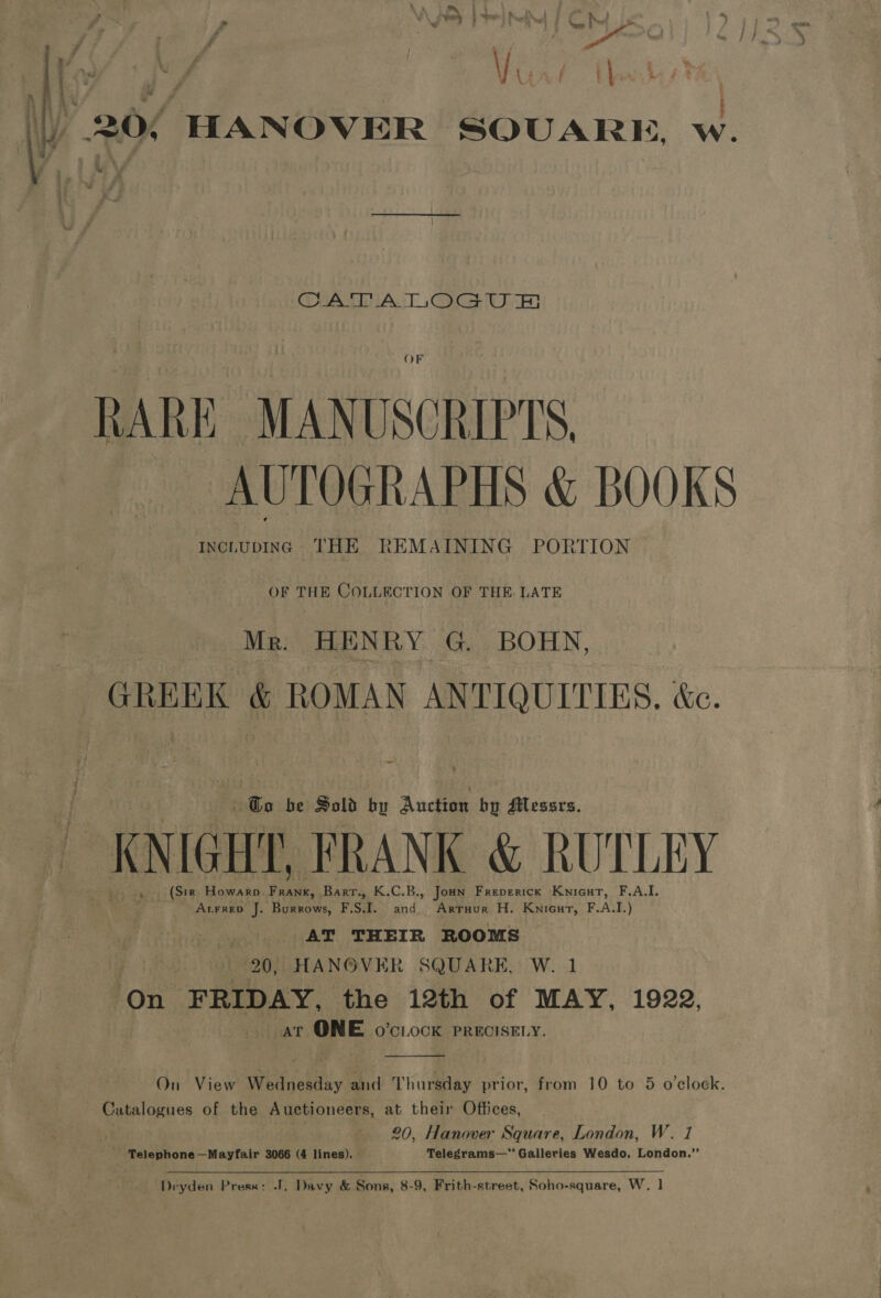 |) 20/ HANOVER SQUARE, w. “ CATA TOGU Ee OF RARE MANUSCRIPTS. AUTOGRAPHS &amp; BOOKS INCLUDING THE REMAINING PORTION OF THE COLLECTION OF THE. LATE Mr. HENRY G. BOHN, GREEK &amp; ROMAN ANTIQUITIES, &amp;c. Go be Sold by A ucla bp Messrs. cK NIGHT, FRANK &amp; RUTLEY (Str Howarp fas Bart., K.C.B., Jon Freperick Knicut, F.A.I. ALFRED J. Burrows, Fst. and Arruur H. Knicurt, F.A.I.) AT THEIR ROOMS e 20, HANOVER SQUARE, W. 1 On FRIDAY, the 12th of MAY, 1922, at ONE o’ciock PRECISELY.  On View Wednesday and Thursday prior, from 10 to 5 o'clock. Catalogues of the Auctioneers, at their Offices, 20, Hanover Square, London, W. _ YTelephone—Mayfair 3066 (4 lines). Telegrams— Galleries Wesdo, eae “3 Dryden Press: J. Davy &amp; Sons, 8-9, Frith-street, Soho-square, W. 1