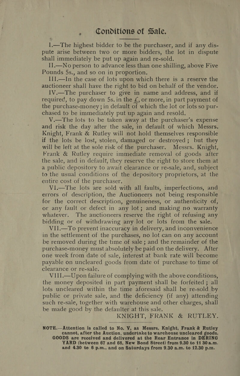 I.—The highest bidder to be the purchaser, and if any dis- pute arise between two or more bidders, the lot in dispute shall immediately be put up again and re-sold. II.—No person to advance less than one shilling, above Five Pounds 5s., and so on in proportion. I1].—In the case of lots upon which there is a reserve the auctioneer shall have the right to bid on behalf of the vendor. 1V.—The purchaser to give in name and address, and if required, to pay down 5s. in the £, or more, in part payment of the purchase-money ; in default of which the lot or lots so pur- chased to be immediately put up again and resold. V.—The lots to be taken away at the purchaser’s expense and risk the day after the sale, in default of which Messrs. Knight, Frank &amp; Rutley will not hold themselves responsible if the lots be lost, stolen, damaged or destroyed; but they will be left at the sole risk of the purchaser. Messrs. Knight, Frank &amp; Rutley require immediate removal of goods after the sale, and in default, they reserve the right to store them at a public depository to await clearance or re-sale, and, subject to the usual conditions of the depository proprietors, at the entire cost of the purchaser. Vi.—The lots are sold with all faults, imperfections, and errors of description, the Auctioneers not being responsible for the correct description, genuineness, or authenticity of, or any fault or defect in any lot; and making no warranty whatever. The auctioneers reserve the right of refusing any bidding or of withdrawing any lot or lots from the sale. VII.—To prevent inaccuracy in delivery, and inconvenience in the settlement of the purchases, no lot can on any account be removed during the time of sale ; and the remainder of the purchase-money must absolutely be paid on the delivery. After one week from date of sale, interest at bank rate will become payable on uncleared goods from date of purchase to time of clearance or re-sale. VIII.—Upon failure of complying with the above conditions, the money deposited in part payment shall be forfeited ; all lots uncleared within the time aforesaid shall be re-sold by public or private sale, and the deficiency (if any) attending such re-sale, together with warehouse and other charges, shall] be made good by the defaulter at this sale. KNIGHT, FRANK &amp; RUTLEY.  NOTE.—Attention is called to No. VY, as Messrs. Knight, Frank &amp; Rutley cannot, after the Auction, undertake to warehouse uncleared goods. GOODS are received and delivered at the Rear Entrance in DERING YARD (between 67 and 68, New Bond Street) from 9.30 to 11 30 a.m.