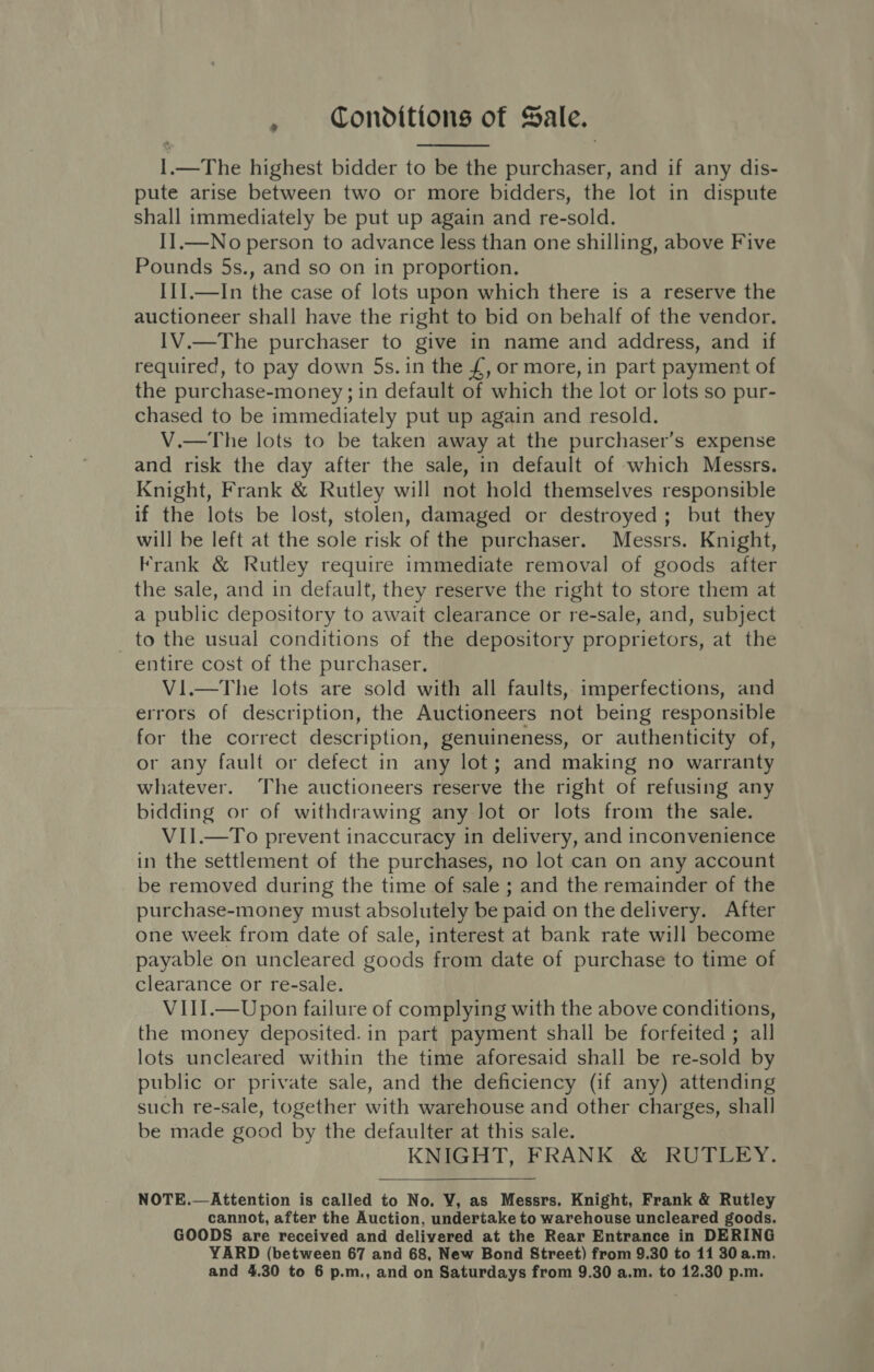 1.—The highest bidder to be the purchaser, and if any dis- pute arise between two or more bidders, the lot in dispute shall immediately be put up again and re-sold. II.—No person to advance less than one shilling, above Five Pounds 5s., and so on in proportion. IIJ.—In the case of lots upon which there is a reserve the auctioneer shall have the right to bid on behalf of the vendor. IV.—The purchaser to give in name and address, and if required, to pay down 5s. in the £, or more, in part payment of the purchase-money; in default of which the lot or lots so pur- chased to be immediately put up again and resold. V.—The lots to be taken away at the purchaser’s expense and risk the day after the sale, in default of which Messrs. Knight, Frank &amp; Rutley will not hold themselves responsible if the lots be lost, stolen, damaged or destroyed; but they will be left at the sole risk of the purchaser. Messrs. Knight, Frank &amp; Rutley require immediate removal of goods after the sale, and in default, they reserve the right to store them at a public depository to await clearance or re-sale, and, subject to the usual conditions of the depository proprietors, at the entire cost of the purchaser. Vi.—The lots are sold with all faults, imperfections, and errors of description, the Auctioneers not being responsible for the correct description, genuineness, or authenticity of, or any fault or defect in any lot; and making no warranty whatever. The auctioneers reserve the right of refusing any bidding or of withdrawing any Jot or lots from the sale. VII.—To prevent inaccuracy in delivery, and inconvenience in the settlement of the purchases, no lot can on any account be removed during the time of sale ; and the remainder of the purchase-money must absolutely be paid on the delivery. After one week from date of sale, interest at bank rate will become payable on uncleared goods from date of purchase to time of clearance or re-sale. V1III.—Upon failure of complying with the above conditions, the money deposited. in part payment shall be forfeited ; all lots uncleared within the time aforesaid shall be re-sold by public or private sale, and the deficiency (if any) attending such re-sale, together with warehouse and other charges, shall be made good by the defaulter at this sale. KNIGHT, FRANK &amp; RUTLEY.   NOTE.—Attention is called to No. VY, as Messrs. Knight, Frank &amp; Rutley cannot, after the Auction, undertake to warehouse uncleared goods. GOODS are received and delivered at the Rear Entrance in DERING YARD (between 67 and 68, New Bond Street) from 9.30 to 11 30 a.m.