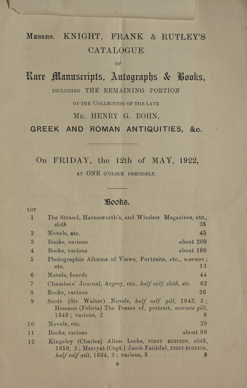 Messrs. KNIGHT, FRANK &amp; RUTLEY’S CATALOGUE On Rare Manuscripts, Autographs &amp; Books, INCLUDING THE REMAINING PORTION OF THE COLLECTION OF THE LATE Mr. HENRY G. BOHN, GREEK AND ROMAN ANTIQUITIES, &amp;c.   On FRIDAY, the 12th of MAY, 1922, AT ONE O’CLOCK PRECISELY. Books. LOT 1 The Strand, Harmsworth’s, and Windsor Mavyazines, ete., cloth 35 2 Novels, ete. 45 3 Books, various about 200 4 Books, various about 100 5 Photographic Albums of Views, Portraits, ete., morocco ; ete. 13 6 Novels, boards 44 ii Chambeis’ Journal, Argosy, ete., half calf, cloth, etc. 62 8 Books, various 26 9 Scott (Sir Walter) Novels, half calf gilt, 1843, 5; Hemans (Felicia) The Poems of, portrait, morocco gilt, 1849; various, 2 8 10 Novels, ete. 20 11 Books, various about 80 12 Kingsley (Charles) Alton Locke, FIRST. EDITION, cloth, 1850, 2; Marryat (Capt.) Jacob Faithful, First EDITION, half calf gilt, 1834, 3; various, 3 8 . B