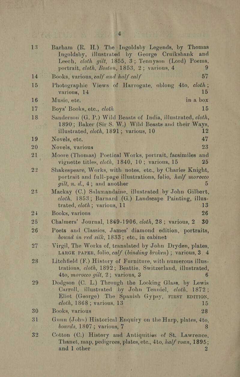 25 29 4 Ingoldsby, illustrated by George Cruikshank and Leech, cloth gilt, 1855, 3;.Tennyson (Lord) Poems, portrait, cloth, Boston, 1853, 2; various, 4 9 Books, various, ealf and half calf 57 Photographie Views of Harrogate, oblong 4to, cloth ; various, 14 15 Musie, ete. in a box Boys’ Books, ete., cloth 15 Sanderson (G. P.) Wild Beasts of India, illustrated, cloth, 1890; Baker (Sir S. W.) Wild Beasts and their Ways, illustrated, cloth, 1891; various, 10 12 Novels, etc. 47 Novels, various 20 Moore (Thomas) Poetical Works, portrait, facsimiles and vignette titles, cloth, 1840, 10; various, 15 25 Shakespeare, Works, with notes, etc., by Charles Knight, portrait and full-page illustrations, folio, half morocco gilt, n. d., 4; and another Mackay (C.) Salamandaine, illustrated by John Gilbert, cloth, 1853; Barnard (G.) Landscape Painting, illus- trated, cloth; various, 11 ‘13 Books, various 26 Chalmers’ Journal, 1869-1906, cloth, 28; various, 2 30 Poets and Classics, James’ diamond edition, portraits, bound in red silk, 1833; etc., in cabinet Virgil, The Works of, translated by John Dryden, plates, LARGE PAPER, folio, calf (binding broken) ; various,3 4 Litchfield (F.) History of Furniture, with numerous illus- trations, cloth, 1892; Beattie, Switzerland, illustrated, 4to, morocco gilt, 2; various, 3 6 Dodgson (C. L.) Through the Looking Glass, by Lewis Carroll, illustrated by John Tenniel, cloth, 1872; Eliot (George) The Spanish Gypsy, FIRST EDITION, cloth, 1868 ; various, 13 15 Books, various 28 Gunn (John) Historical Enquiry on the Harp, plates, 4to, boards, 1807 ; various, 7 8 Cotton (C.) History and Antiquities of St. Lawrence, Thanet, map, pedigrees, plates, etc., 4to, half roan, 1895; and 1 other 2