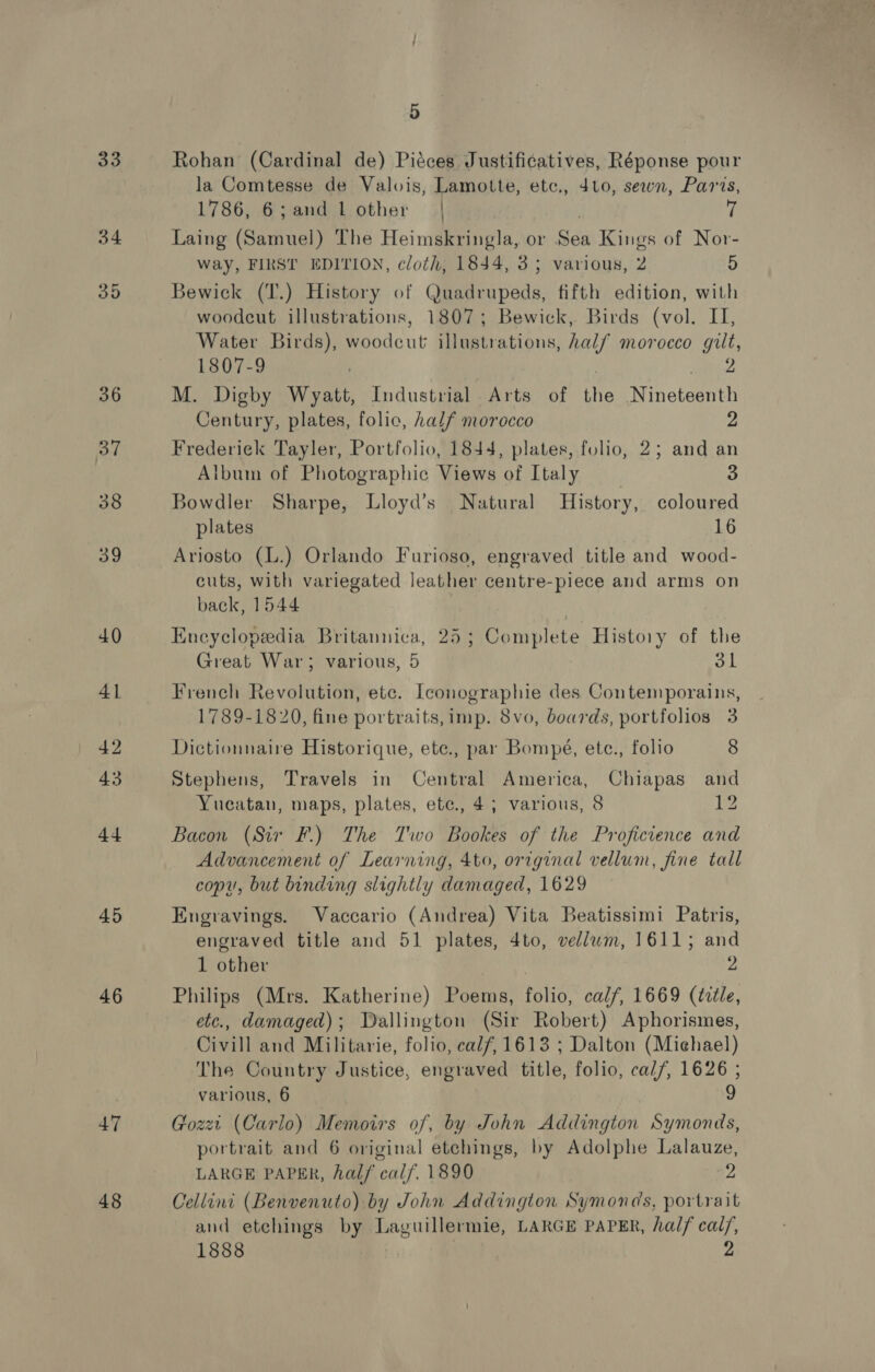 33 45 46 47 48 5 Rohan (Cardinal de) Piéces Justificatives, Réponse pour la Comtesse de Valois, Lamotte, etc., 410, sewn, Paris, 1786, 6; and 1 other | ! Laing (Samuel) The Heimskringla, or Sau Kings of Nor- way, FIRST EDITION, cloth, 1844, 3; various, 2 D Bewick (T.) History of Cierra: fifth edition, with woodcut illustrations, 1807; Bewick, Birds (vol. II, Water Birds), Pecdeut illustrations, half morocco gilt, 1807-9 | 2 M. Digby Wyatt, Industrial Arts of the Minotennts Century, plates, folic, half morocco 2 Frederiek Tayler, Portfolio, 1844, plates, folio, 2; and an Album of Photographic Views of Italy 3 Bowdler Sharpe, Lloyd’s Natural History, coloured plates 16 Ariosto (L.) Orlando Furioso, engraved title and wood- cuts, with variegated leather centre-piece and arms on back, 1544 | Encyclopeedia Britannica, 25; Complete History of the Great War; various, 5 31 French Revolution, etc. Iconographie des Contemporains, 1789-1820, fine portraits, imp. 8vo, boards, portfolios 3 Dictionnaire Historique, ete., par Bompé, etc., folio 8 Stephens, Travels in Central America, Chiapas and Yucatan, maps, plates, ete., 4; various, 8 12 Bacon (Sir F.) The Two Bookes of the Proficience and Advancement of Learning, 4to, original vellum, fine tall copy, but binding slightly damaged, 1629 Engravings. Vaccario (Andrea) Vita Beatissimi Patris, engraved title and 51 plates, 4to, vellum, 1611; and 1 other ) 2 Philips (Mrs. Katherine) Poems, folio, calf, 1669 (tctle, etc., damaged); Dallington (Sir Robert) Aphorismes, Civill and Militarie, folio, calf, 1613 ; Dalton (Michael) The Country Justice, engraved title, folio, cal/, 1626 ; various, 6 9 Gozzi (Carlo) Memoirs of, by John Addington Symonds, portrait and 6 original etchings, by Adolphe Lalauze, LARGE PAPER, hal/ calf, 1890 “2 Cellini (Benvenuto) by John Addington Symonds, portrait and etchings by Laguillermie, LARGE PAPER, half cal/, 1888 &gt;