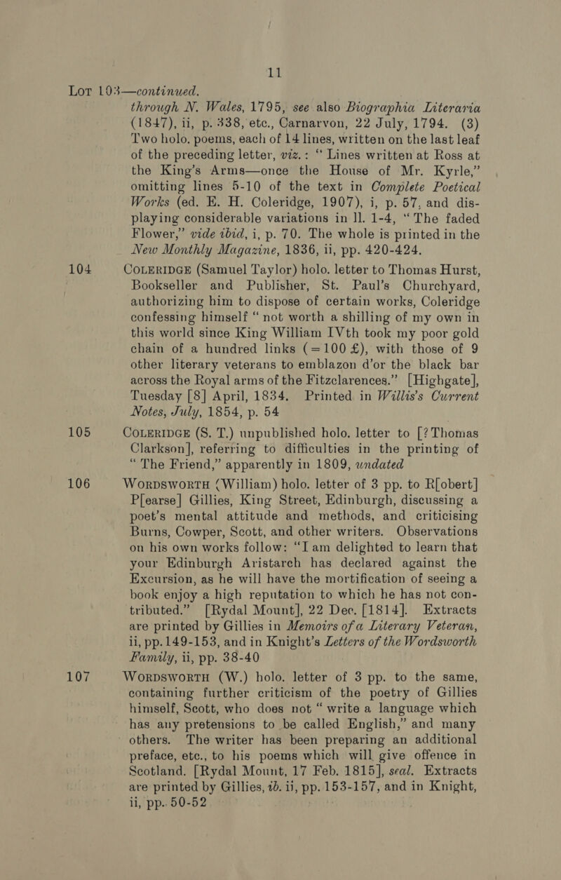 105 106 through N. Wales, 1795, see also Biographia Literaria (1847), ii, p. 338, ete., Carnarvon, 22 July, 1794. (3) Two holo, poems, each of 14 lines, written on the last leaf of the preceding letter, vzz.: “ Lines written at Ross at the King’s Arms—once the House of Mr. Kyrle,” omitting lines 5-10 of the text in Complete Poetical Works (ed. E. H. Coleridge, 1907), i, p. 57, and dis- playing considerable variations in ll. 1-4, “The faded Flower,” vide ibd, i, p. 70. The whole is printed in the New Monthly Magazine, 1836, ii, pp. 420-424. Bookseller and Publisher, St. Paul’s Churchyard, authorizing him to dispose of certain works, Coleridge confessing himself “not worth a shilling of my own in this world since King William IVth took my poor gold chain of a hundred links (=100 £), with those of 9 other literary veterans to emblazon d’or the black bar across the Royal arms of the Fitzclarences.” [Highgate], Tuesday [8] April, 1834. Printed in Willis’s Current Notes, July, 1854, p. 54 Clarkson], referring to difficulties in the printing of “ The Friend,” apparently in 1809, wndated Plearse] Gillies, King Street, Edinburgh, discussing a poet’s mental attitude and methods, and criticising Burns, Cowper, Scott, and other writers. Observations on his own works follow: “Iam delighted to learn that your Edinburgh Aristarch has declared against the Excursion, as he will have the mortification of seeing a book enjoy a high reputation to which he has not con- tributed.” [Rydal Mount], 22 Dec. [1814]. Extracts are printed by Gillies in Memoirs ofa Literary Veteran, li, pp. 149-153, and in Knight’s Letters of the Wordsworth Family, ii, pp. 38-40 containing further criticism of the poetry of Gillies himself, Scott, who does not “ write a language which has any pretensions to be called English,’ and many others. The writer has been preparing an additional preface, etc., to his poems which will give offence in Scotland. [Rydal Mount, 17 Feb. 1815], seal. Extracts are printed by Gillies, 1d. ii, pp. 153-157, and in Knight, ll, pp.. 50-52