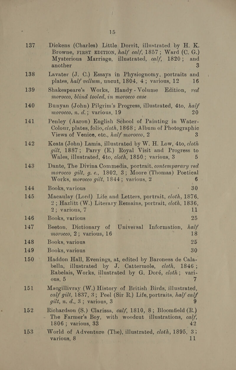 137 138 139 140 141 142 143 144 145 146 147 148 149 150 151 152 153 15 Dickens (Charles) Little Dorrit, illustrated by H. K. Browne, FIRST EDITION, half calf, 1857; Ward (C. G.) Mysterious Marriage, illustrated, calf, 1820; and another ; 3 Lavater (J. C.) Essays in Physiognomy, portraits and plates, half vellum, uncut, 1804, 43; various, 12 16 Shakespeare’s Works, Handy- Volume Edition, ved morocco, blind tooled, in morocco case Bunyan (John) Pilgrim’s Progress, illustrated, 4to, half morocco, n. d.; various, 19 20 Penley (Aaron) English School of Painting in Water- Colour, plates, folio, cloth, 1868 ; Album of Photographic Views of Venice, etce., half morocco, 2 3 Keats (John) Lamia, illustrated by W. H. Low, 4to, cloth gilt, 1887; Parry (E.) Royal Visit and Progress to Wales, illustrated, 4to, cloth, 1850; various, 3 5 Dante, The Divina Commedia, portrait, contemporary red morocco gilt, g. e., 1802, 3; Moore (Thomas) Poetical Works, morocco gilt, 1844; various, 2 6 Books, various ; 30 Macaulay (Lord) Life and Letters, portrait, cloth, 1876, 2; Hazlitt (W.) Literary Remains, portrait, cloth, 1836, 2; various, 7 11 Books, various ao Beeton, Dictionary of Universal Information, half morocco, 2; various, 16 18 Books, various 25 Books, various 30 Haddon Hall, Evenings, at, edited by Baroness de Cala- bella, illustrated by J. Cattermole, cloth, 1846 ; Rabelais, Works, illustrated by G. Doré, cloth; vari- ous, 5 7 Macgillivray (W.) History of British Birds, illustrated, calf gilt, 1837, 3; Peel (Sir R.) Life, portraits, half calf gilt, wa, 3:5 ious, 3 Richardson S.) Clarissa, calf, 1810, 8; Bloomfield a The Farmer’s Boy, with woodcut illustrations, calf, 1806 ; various, 33 42 World of Adventure (The), illustrated, cloth, 1895, 3;