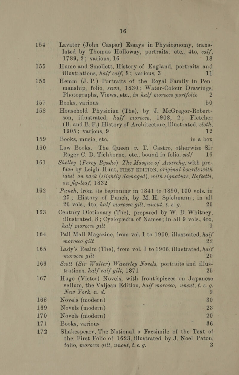 154 157 163 164 165 166 167 168 169 EYO 171 172 16 Lavater (John Caspar) Essays in Physiognomy, trans- lated by Thomas Holloway, portraits, ete., 4to, calf, 1789, 2; various, 16 18 Hume and Smollett, History of England, portraits and illustrations, half calf, 8; various, 3 11 Hemm (J. P.) Portraits of the Royal Family in Pen- manship, folio, sewn, 1830; Water-Colour Drawings, Photographs, Views, ete., in half norocco portfolio 2 Books, various , 50 Household Physician (The), by J. McGregor-Robert- son, illustrated, half morocco, 1908, 2; Fletcher (B. and B. F.) History of Architecture, illustrated, cloth, 1905; various, 9 12 Books, music, ete. in a box Law Books. The Queen v. T. Castro, otherwise Sir Roger C. D. Tichborne, ete., bound in folio, calf 16 Shelley (Percy Bysshe) The Masque of Anarchy, with pre- face by Leigh-Hunt, FIRST EDITION, original boards with label on back (slightly damaged), with signature, Rofsetti, on fiy-leaf, 1832 Punch, from its beginning in 1841 to 1890, 100 vols. in 25; History of Punch, by M. H. Spielmann; in all 26 vols., 4to, half morocco gilt, wneut, t. e. g. 26 Century Dictionary (The), prepared by W. D. Whitney, illustrated, 8 ; Cyclopsedia of Names; in all 9 vols., 4to, half morocco gilt 9 Pall Mall Magazine, from vol. I to 1900, illustrated, half morocco gilt 22 Lady’s Realm (The), from vol. I to 1906, illustrated, half morocco gilt 20) Scott (Sir Walter) Waverley Novels, portraits and illus- trations, half calf gilt, 1871 25 Hugo (Victor) Novels, with frontispieces on Japanese vellum, the Valjean Edition, half morocco, wneut, t. €. g. New York, n. d. 9 Novels (modern) 30 Novels (modern) ; 23 Novels (modern) 20 Books, various 36 Shakespeare, The National, a Facsimile of the Text of the First Folio of 1623, illustrated by J. Noel Paton,