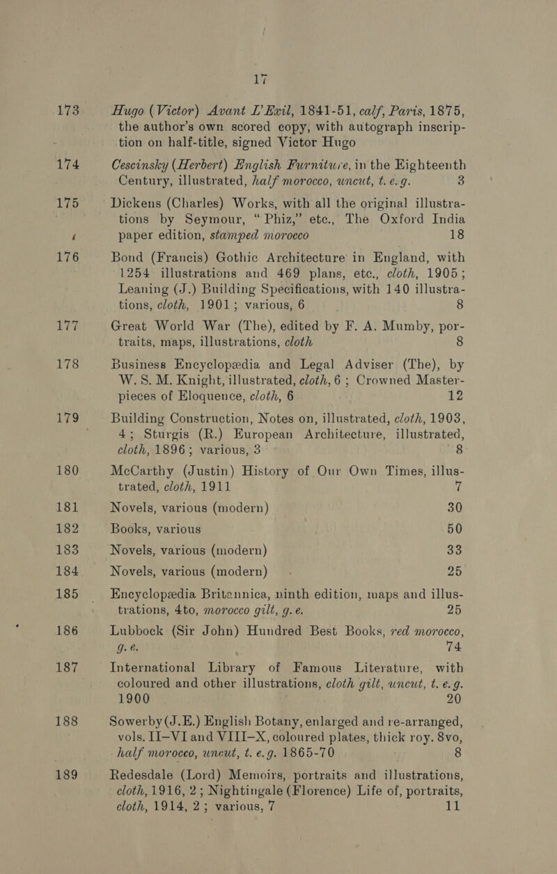 173 177 178 187 188 189 17 Hugo (Victor) Avant LT Exil, 1841-51, calf, Paris, 1875, the author’s own scored copy, with autograph inscrip- tion on half-title, signed Victor Hugo Cescinsky (Herbert) English Furniture, in the Eighteenth Century, illustrated, half morocco, wneut, t. e.g. 3 Dickens (Charles) Works, with all the original illustra- tions by Seymour, “ Phiz,”’ etc., The Oxford India paper edition, stamped morocco 18 Bond (Francis) Gothic Architecture in England, with 1254 illustrations and 469 plans, etc., cloth, 1905; Leaning (J.) Building Specifications, with 140 illustra- tions, cloth, 1901; various, 6 8 Great World War (The), edited by F. A. Mumby, por- traits, maps, illustrations, cloth 8 Business Encyclopedia and Legal Adviser (The), by W.S. M. Knight, illustrated, cloth, 6 ; Crowned Master- pieces of Eloquence, cloth, 6 | 12 Building Construction, Notes on, illustrated, cloth, 1903, 4; Sturgis (R.) European Architecture, illustrated, cloth, 1896; various, 3 8. McCarthy (Justin) History of Our Own Times, illus- trated, cloth, 1911 7 Novels, various (modern) 30 Books, various 50 Novels, various (modern) 33 Novels, various (modern) 2D Encyclopedia Britannica, ninth edition, maps and illus- trations, 4to, morocco gilt, g.e. 25 Lubbock (Sir John) Hundred Best Books, ved morocco, gee. 74 International Library of Famous Literature, with coloured and other illustrations, cloth gilt, uncut, t. e.g. 1900 20 Sowerby(J.E.) English Botany, enlarged and re-arranged, vols. II-VI and VIII-X, coloured plates, thick roy. 8vo, half moroceo, uncut, t. e.g. 1865-70 8 Redesdale (Lord) Memoirs, portraits and illustrations, cloth, 1916, 2; Nightingale (Florence) Life of, portraits, cloth, 1914, 2; various, 7 11