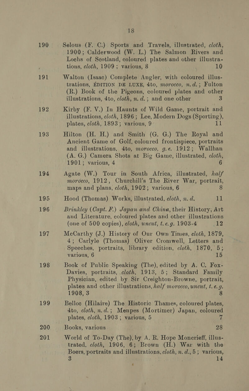 190 191 192 193 194 197 198 199 200 201 18 Selous (F. C.) Sports and Travels, illustrated, cloth, 1900; Calderwood (W. L.) The Salmon Rivers and Lochs of Scotland, coloured plates and other illustra- tions, cloth, 1909; various, 8 10 Walton (Isaac) Complete Angler, with coloured illus- trations, EDITION DE LUXE, 4to, morocco, n.d.; Fulton (R.) Book of the Pigeons, coloured plates and other illustrations, 4to, cloth, n. d.; and one other 3 Kirby (F. V.) In Haunts of Wild Game, portrait and illustrations, cloth, 1896; Lee, Modern Dogs EEE): plates, cloth, 1893; Various: 2 Hilton (H. H.) and Smith (G. G.) The Royal and Ancient Game of Golf, coloured frontispiece, portraits and illustrations, 4to, morocco, g.e. 1912; Wallhan (A. G.) Camera Shots at Big Game, illustrated, cloth, 1901; various, 4 6 Agate (W.) Tour in South Africa, illustrated, half morocco, 1912, Churchill’s The River War, portrait, maps and plans, cloth, 1902; various, 6 8 Hood (Thomas) Works, illustrated, cloth, n. d. 11 Brinkley (Capt. F.) Japan and China, their History; Art and Literature, coloured plates and other illustrations (one of 500 copies), cloth, uncut, t.e.g. 1903-4 i12 McCarthy (J.) History of Our Own Times, cloth, 1879, 4; Carlyle (Thomas) Oliver Cromwell, Letters and Speeches, portraits, library edition, cloth, 1870, 5; various, 6 15 Book of Public Speaking (The), edited by A. C. Fox- Davies, portraits, cloth, 1913, 5; Standard Family Physician, edited by Sir Creighton-Browne, portrait, plates and other illustrations, half morocco, uncut, t. e.g. 1908, 3 8 Belloc (Hilaire) The Historic Thames, coloured plates, dto, cloth, n.d.; Menpes (Mortimer) Japan, coloured plates, cloth, 1903; various, 5 7 Books, various 28 World of To-Day (The), by A. R. Hope Moncrieff, illus- trated, cloth, 1906, 6; Brown (H.) War with the Boers, portraits and illustrations, cloth, n.d.,5; various,