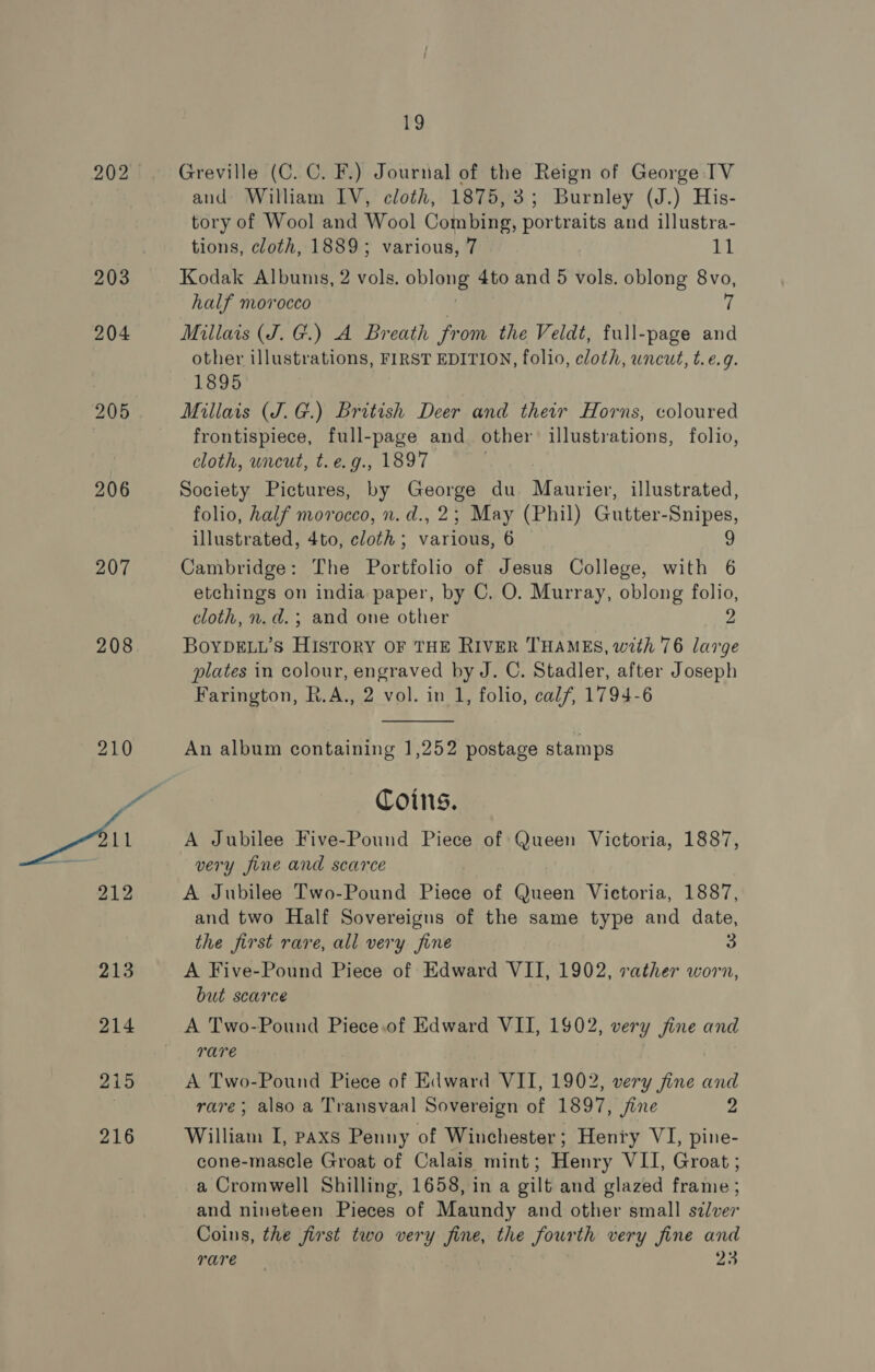 203 204 206 207 208 r9 Greville (C. C. F.) Journal of the Reign of George TV and William IV, cloth, 1875,3; Burnley (J.) His- tory of Wool and Wool Combing, portraits and illustra- tions, cloth, 1889; various, 7 11 Kodak Albums, 2 vols. pe 4to and 5 vols. oblong 8vo, half morocco Millais (J. G.) A Breath from the Veldt, full-page and other illustrations, FIRST EDITION, folio, cloth, wneut, t.e.9. 1895 Millais (J. G.) British Deer and their Horns, coloured frontispiece, full-page and other illustrations, folio, cloth, wneut, t.e.g., 1897 Society Pictures, by George du Maurier, illustrated, folio, half morocco, n. d., 2; May (Phil) Gutter-Snipes, illustrated, 4to, cloth; various, 6 9 Cambridge: The Portfolio of Jesus College, with 6 etchings on india paper, by C. O. Murray, oblong Pee cloth, n.d. ; and one other BOYDELL’S Beene OF THE RIVER THAMES, with 76 ms plates in colour, engraved by J. C. Stadler, after Joseph Farington, R.A., 2 vol. in 1, folio, calf, 1794-6  An album containing 1,252 postage stamps Coins. A Jubilee Five-Pound Piece of Queen Victoria, 1887, very fine and scarce A Jubilee Two-Pound Pied of Queen Victoria, 1887, and two Half Sovereigus of the same type and date, the first rare, all very fine A Five-Pound Piece of Edward VII, 1902, rather worn, but scarce A Two-Pound Piece.of Edward VII, 1902, very fine and rare A Two-Pound Piece of Edward VII, 1902, very fine and rare; also a Transvaal Sovereign of 1897, jine 2 William I, paxs Penny of Winchester; Henry VI, pine- cone-mascle Groat of Calais mint; Henry VII, Groat ; a Cromwell Shilling, 1658, in a gilt and glazed frame ; and nineteen Pieces of Maundy and other small silver Coins, the first two very ties the fourth very fine and rare 93