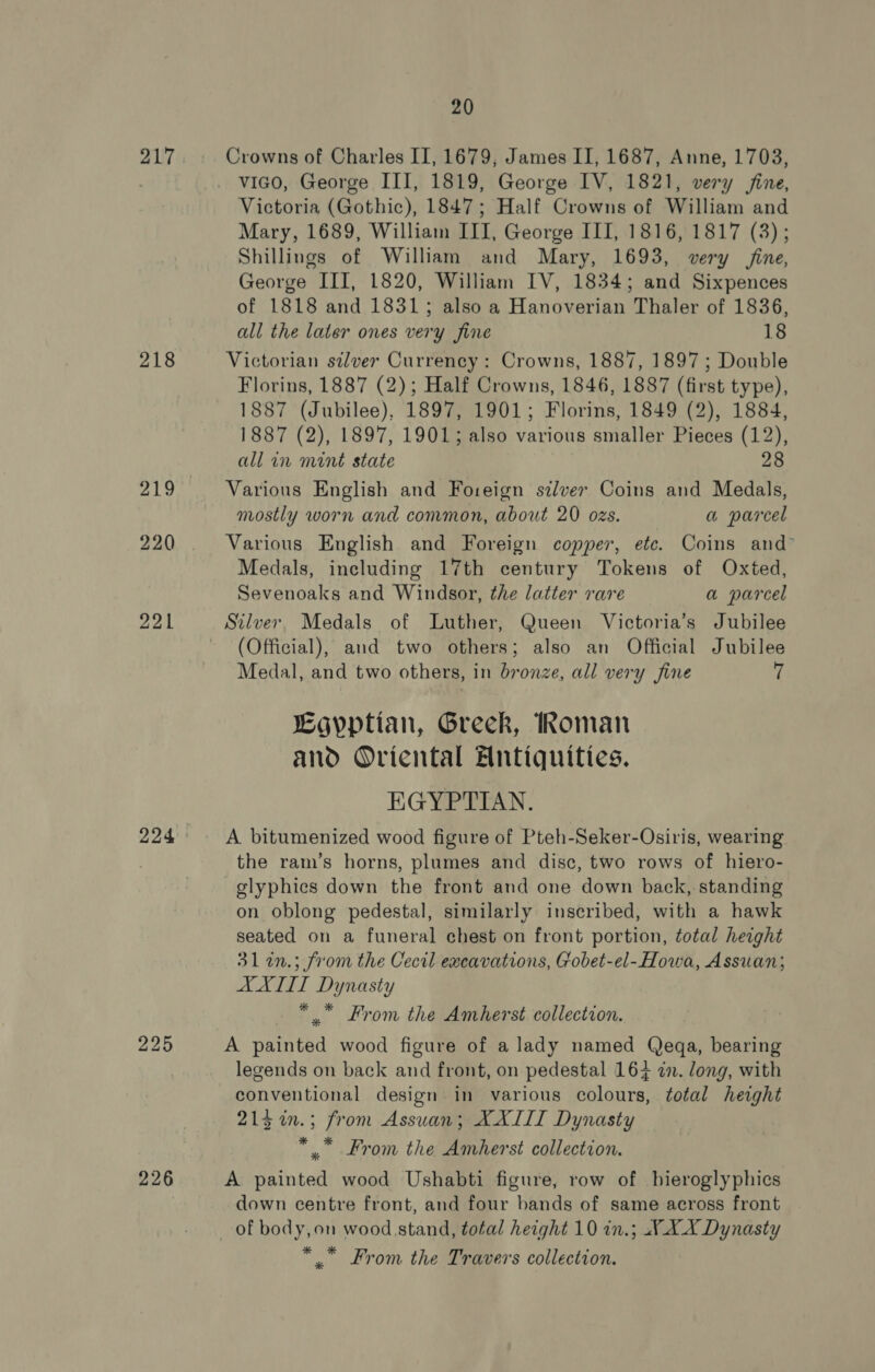 217 218 219 220 221 225 226 20 Crowns of Charles II, 1679, James II, 1687, Anne, 1703, vico, George III, 1819, George IV, 1821, very fine, Victoria (Gothic), 1847; Half Crowns of William and Mary, 1689, William III, George III, 1816, 1817 (3); Shillings of William and Mary, 1693, very fine, George III, 1820, William IV, 1834; and Sixpences of 1818 and 1831; also a Hanoverian Thaler of 1836, all the later ones very fine 18 Victorian silver Currency : Crowns, 1887, 1897; Double Florins, 1887 (2); Half Crowns, 1846, 1887 (first type), 1887 (Jubilee), 1897, 1901; Florins, 1849 (2), 1884, 1887 (2), 1897, 1901; also various smaller Pieces (12), all in mint state 28 Various English and Foreign szlver Coins and Medals, mostly worn and common, about 20 ozs. a parcel Various English and Foreign copper, ete. Coins and Medals, including 17th century Tokens of Oxted, Sevenoaks and Windsor, the latter rare a parcel Stlver Medals of Luther, Queen Victoria’s Jubilee (Official), and two others; also an Official Jubilee Medal, and two others, in bronze, all very fine 7 Egyptian, Greek, Roman and Oriental Antiquities. EGYPTIAN. A. bitumenized wood figure of Pteh-Seker-Osiris, wearing the ram’s horns, plumes and disc, two rows of hiero- -glyphics down the front and one down back, standing on oblong pedestal, similarly inscribed, with a hawk seated on a funeral chest on front portion, total height 31 2n.; from the Cecil excavations, Gobet-el-Howa, Assuan; AXILL Dynasty *” From the Amherst collection. A painted wood figure of a lady named Qeqa, bearing legends on back and front, on pedestal 164 an. long, with conventional design in various colours, total height 215 %in.; from Assuan; XXIII Dynasty * .” From the Amherst collection. A painted wood Ushabti figure, row of bieroglyphics down centre front, and four bands of same across front * .