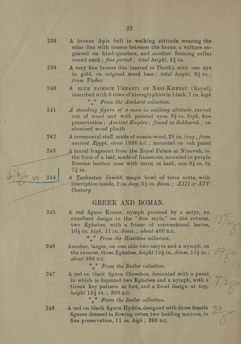 238 239 240 241  246 247 248 22 A bronze Apis bull in walking attitude, wearing the solar dise with uraeus between the horns, a vulture en- graved on hind-quarters, and another forming collar round neck ; fine period ; total height, 54 in. A very fine bronze ibis (sacred to Thoth), with one eye in gold, on original wood base; total height, 94 in.; Jrom Thebes A BLUE FAIENCE USHABTI OF NESI-KHENSU (Royal), inscribed with 6 rows of hieroglyphies in black, 7 in. high * * From the Amherst collection. A standing figure of a man in walking attitude, carved out of wood and with painted eyes, 947n. high, fine preservation ; Anczent Empire ; Jound at SST ah; on ebouized wood plinth A ceremonial staff, made of acacia-wood, 25 in. Jong ; from ancient Hgypt, circa 1800 B.c.; mounted on oak panel A mural fragment from the Royal Palace at Nineveh, in the form of a leaf, made of limestone, mounted in purple Russian leather case with strut at back, case 84 in. by 4 an. A Turkestan Jewish magic bowl of terra cotta, with inscription inside, 2 in. deep, 541. diam. ; XIII or XIV Century GREEK AND ROMAN. A red figure Krater, nymph pursued by a satyr, an excellent design in the “fine style,” on the reverse,. two Hphebes, with a frieze of conventional leaves, 103 2n. high, 11 in. diam.; about 400 B.c. * From the Heseltine collection. Another, larger, on one side two satyrs and a nymph, on the reverse, three Ephebes, height 1334 in., diam. 133 w.; about 300 B.c. *” From the Butler collection. A red on ee: figure Oinochoe, decorated with a panel in which is depicted two Ephebes and a nymph, with a Greek key pattern at foot, and a floral design at top, height 134 in.; 300 B.c. * .” From the Butler collection. ; IG Co / dD “7! 4 B ¥ oe, fine preservation, 11 a. high ; 300 B.c.