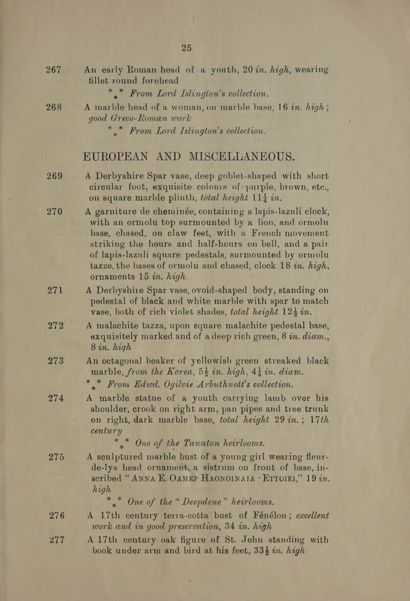 267 268 269 270 271 272 213 275 276 Pad 25 An early Roman head of a youth, 207i. high, wearing fillet round forehead * From Lord Islington’s collection. A marble head of a woman, on marble base, 16 an. Aagh ; good Greco-Roman work * Ed ’ . x From Lord Islington’s collection. KUROPEAN AND MISCELLANEOUS. A Derbyshire Spar vase, deep goblet-shaped with short circular foot, exquisite colours of: purple, brown, etc., on square marble plinth, total height 114 in. A garniture de cheminée, containing a lapis-lazuli clock, with an ormolu top surmounted by a lion, and ormolu base, chased, on claw feet, with a French movement striking the hours and half-hours on bell, and a pair of lapis-lazuli square pedestals, surmounted by ormolu tazze, the bases of ormolu and chased, clock 18 in. high, ornaments 15 in. high A Derbyshire Spar vase, ovoid-shaped body, standing on pedestal of black and white marble with spar to match vase, both of rich violet shades, total height 124 an. A malachite tazza, upon square malachite pedestal base, exquisitely marked and of a deep rich green, 8 in. diam., 8in. high An octagonal beaker of yellowish green streaked black marble, from the Korea, 54 in. high, 44 wm. diam. * From Hdwd. Ogilvie Arbuthnott’s collection. A marble statue of a youth carrying lamb over his shoulder, crook on right arm, pan pipes and tree trunk on right, dark marble base, total height 29 in.; 17th century ** One of the Tawnton heirlooms. A sculptured marble bust of a young girl wearing fleur- de-lys head ornament, a sistrum on front of base, in- scribed “ANNA E. OAMEP HAONOINAIA : Errolel,” 19 in. high *, One of the “ Deepdene” heirlooms. A 17th century terra-cotta bust of Fénélon; excellent work and in good preservation, 34 in. high A 17th century oak figure of St. John standing with book under arm and bird at his feet, 334 in. high