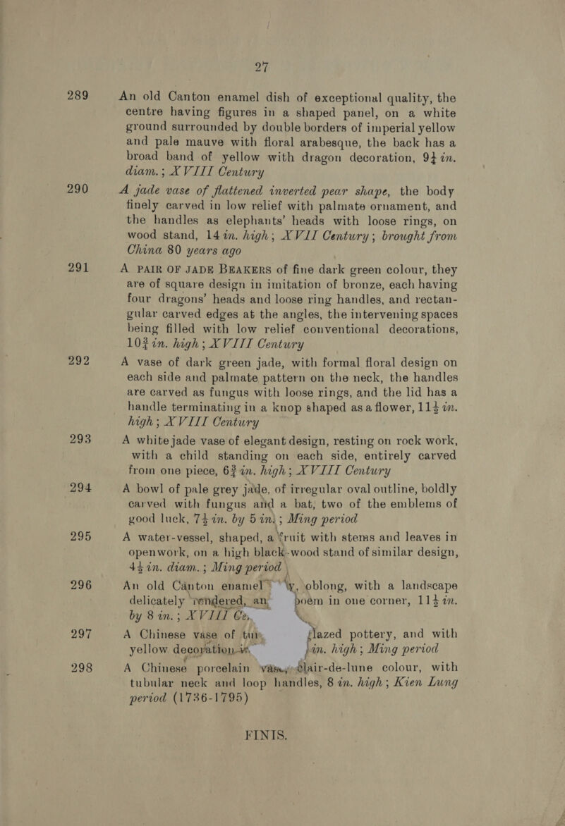 289 290 291 292 293 294 295 296 297 298 27 An old Canton enamel dish of exceptional quality, the centre having figures in a shaped panel, on a white ground surrounded by double borders of imperial yellow and pale mauve with floral arabesque, the back has a broad band of yellow with dragon decoration, 9} in. diam. ; XVIII Century A jade vase of flattened inverted pear shape, the body finely carved in low relief with palmate ornament, and the handles as elephants’ heads with loose rings, on wood stand, 14in. high; XVII Century; brought from China 80 years ago A PAIR OF JADE BEAKERS of fine dark green colour, they are of square design in imitation of bronze, each having four dragons’ heads and loose ring handles, and rectan- gular carved edges at the angles, the intervening spaces being filled with low relief conventional decorations, l0¢in. high; XVIII Century A vase of dark green jade, with formal floral design on each side and palmate pattern on the neck, the handles are carved as fungus with loose rings, and the lid has a handle terminating in a knop shaped asa flower, 113 in. high; XVIII Century A white jade vase of elegant design, resting on rock work, with a child standing on each side, entirely carved from one piece, 624n. high; XVIII Century A bowl of pale grey jade, of irregular oval outline, boldly carved with fungus atid a bat, two of the emblems of good luck, 73 in. by 5ini; Ming period A water-vessel, shaped, a fruit with stems and leaves in openwork, on a high black-wood stand of similar design, 45 in. diam.; Ming period | An old Canton enamel ™ Ay, oblong, with a landscape delicately “rendered, an, boém in one corner, 114 in. by 8in.; XVIL Cea, % A Chinese vase of tur flazed pottery, and with yellow decoyation i«. pin. high; Ming period A Chinese porcelain ‘vase, lair-de-lune colour, with tubular neck and loop handles, 8 in. high; Kien Lung pertod (1736-1795) FINIS.
