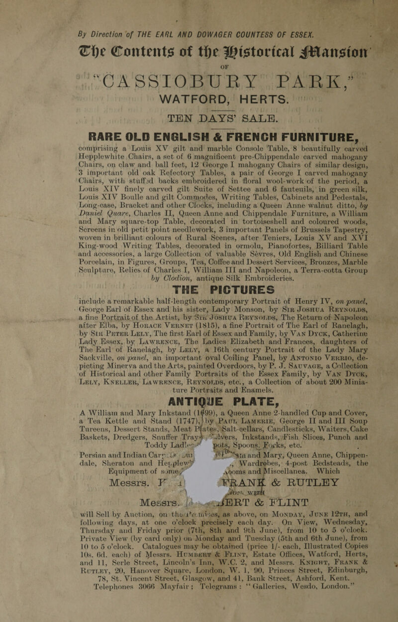 r By Direction of THE EARL AND DOWAGER COUNTESS OF ESSEX. The Contents of the Wistortcal Mansion “OA SSIOBURY iL Alig, ee WATFORD, HERTS. THEN DAYS’ SALE. RARE OLD ENGLISH & FRENCH FURNITURE, comprising a Louis XV gilt and marble Console Table, 8 beautifully cotta Hepplewhite Chairs, a set of 6 magnificent pre-Chippendale carved mahogany Chairs, on claw and. ball feet, 12 George I mahogany Chairs of similar design, 3 important old oak Refectory Tables, a pair of George I carved mahogany Chairs, with stuffed backs embroidered in. floral wool-work‘of the period, a Louis XIV finely carved gilt Suite of Settee and 6 fautenils, in green silk, Louis XIV Boulle and gilt Commodes, Writing Tables, Cabinets and Pedestals, Long-case, Bracket and other Clocks, including a Queen Anne walnut ditto, by Daniel Quare, Charles II, Queen Anne and Chippendale Furniture, a William and Mary square-top Table, decorated in tortoiseshell and coloured woods, Screens in old petit point needlework, 3 important Panels of Brussels Tapestry, woven in brilliant colours of Rural Scenes, after Teniers, Louis XV and XVI — King-wood Writing Tables, decorated in ormolu, Pianofortes, Billiard Table and accessories, a large Collection of valuable Sévres, Old English and Chinese Porcelain, in Figures, Groups, Tea, Coffee and Dessert Services, Bronzes, Marble Sculpture, Relics of Charles I, William III and Napoleon, a Terra-cotta Group by Clodion, antique Silk Embroideries. THE PICTURES include a remarkable half-length contemporary Portrait of Henry IV, on panel, George Earl of Essex and his sister, Lady Monson, by Str JosHua REYNOLDS, a fine Portraitof the Artist, by St« JosHua Reynonps, The Return of Napoleon — after Elba, by Horace VERNET (1815), a fine Portrait of The Earl of Ranelagh, by Str Prrer Lety, The first Karl of Essex and Family, by VAN Dyck, Catherine Lady Essex, by Lawrencr, The Ladies Elizabeth and Frances, daughters of The Earl’ of Ranelagh, by Leny, a 16th century Portrait of the Lady Mary Sackville, on panel, an important oval Ceiling Panel, by ANToNIo VERRIO, de- picting Minerva and the Arts, painted Overdoors, by P. J. Sauvaasz, a Collection of Historical and other Family Portraits of the Essex Family, by Van Dyck, Ley, KNELLER, LAWRENCE, REYNOLDS, etc., a Collection of about 200 Minia- ture Portraits and Enamels. ANTIQUE PLATE, A Willian and Mary Inkstand (1499), a Queen Anne 2-handled Cup and Cover, a Tea Kettle and Stand (1747),} by Paun Lameriz, George II and III Soup Tureens, Dessert Stands, Meat Plates. Salt-cellars, Candlesticks, Waiters, Cake Baskets, Dredgers, Snufiee Tray vers, Tnkstands, Fish Slices, Piet and Toddy Ladles” Rots: PPOCH Forks, ete. Persian and Indian Carn: is. Jur, bi ho ma an Mary, Queen Anne, Chigpars dale, Sheraton and Hepplewy , Wardrobes, 4-post Bedsteads, the Equipment of sume, — d yooms and iscellanea. Which Messrs. +, FF st} tANK & RUTLHY | FOR. a, Messrs. |} ..aSBRT & FLINT will Sell by Auction, on thesecniis Sash as above, on Monpay, JUNE 12TH, and following days, at one o’clock precisely each day. On View, Wednesday, Thursday and Friday prior (7th, 8th and 9th June), from 10 to 5 o’clock. Private View (by card only) on Monday and Tuesday (5th and 6th June), from 10 to 5 o’clock. Catalogues may be obtained (price 1/- each, Illustrated Copies 10s. 6d. each) of Messrs. Humpsre & Fuint, Estate Offices, Watfcrd, Herts, and 11, ie Street, Lincoln’s Inn, W.C. 2, and Messrs. Knient, FRANK & % Rutiey, 20, Wiiovn Square, London, W. i, 90, Princes Street, Edinburgh, 78, St. Vincent Street, Glasgow, and 41, Bank Street, Ashford, Kent. Telephones 3066 Mayfair; Telegrams: ‘‘ Galleries, Wesdo, London.”
