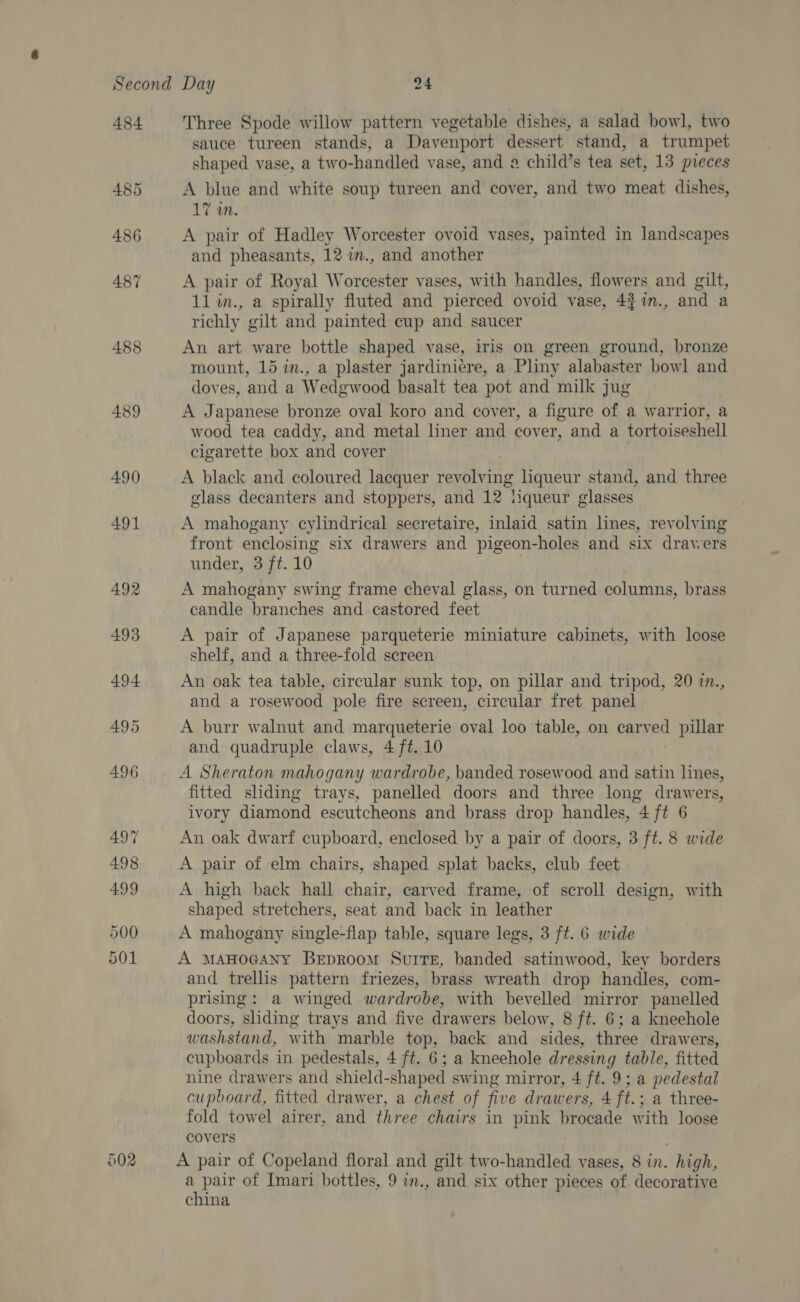 484 486 489 490 491 492 502 Three Spode willow pattern vegetable dishes, a salad bowl, two sauce tureen stands, a Davenport dessert stand, a trumpet shaped vase, a two-handled vase, and 2 child’s tea set, 13 pieces A blue and white soup tureen and cover, and two meat dishes, 17 an. A pair of Hadley Worcester ovoid vases, painted in landscapes and pheasants, 12 w., and another A pair of Royal Worcester vases, with handles, flowers and gilt, 11 m., a spirally fluted and pierced ovoid vase, 4$n., and a richly gilt and painted cup and saucer An art ware bottle shaped vase, iris on green ground, bronze mount, 15 in., a plaster jardiniere, a Pliny alabaster bowl and doves, and a Wedgwood basalt tea pot and milk jug A Japanese bronze oval koro and cover, a figure of a warrior, a wood tea caddy, and metal liner and cover, and a tortoiseshell cigarette box and cover A black and coloured lacquer revolving lqueur stand, and three glass decanters and stoppers, and 12 liqueur glasses A mahogany cylindrical secretaire, inlaid satin lines, revolving front enclosing six drawers and pigeon-holes and six drawers under, 3 ft. 10 A mahogany swing frame cheval glass, on turned columns, brass candle branches and castored feet A pair of Japanese parqueterie miniature cabinets, with loose shelf, and a three-fold screen An oak tea table, circular sunk top, on pillar and tripod, 20 7., and a rosewood pole fire screen, circular fret panel A burr walnut and marqueterie oval loo table, on carved pillar and quadruple claws, 4 ft. 10 A Sheraton mahogany wardrobe, banded rosewood and satin lines, fitted shding trays, panelled doors and three long drawers, ivory diamond escutcheons and brass drop handles, 4 ft 6 An oak dwarf cupboard, enclosed by a pair of doors, 3 ft. 8 wide A pair of elm chairs, shaped splat backs, club feet A high back hall chair, carved frame, of scroll design, with shaped stretchers, seat and back in leather A mahogany single-flap table, square legs, 3 ft. 6 wide A MAHOGANY BepRoom Suite, banded satinwood, key borders and trellis pattern friezes, brass wreath drop handles, com- prising: a winged wardrobe, with bevelled mirror panelled doors, sliding trays and five drawers below, 8 ft. 6; a kneehole washstand, with marble top, back and sides, three drawers, cupboards in pedestals, 4 ft. 6; a kneehole dressing table, fitted nine drawers and shield-shaped swing mirror, 4 ft. 9; a pedestal cupboard, fitted drawer, a chest of five drawers, 4 ft.; a three- fold towel airer, and three chairs in pink brocade with loose covers | A pair of Copeland floral and gilt two-handled vases, 8 in. high, a pair of Imari bottles, 9 im., and six other pieces of decorative china