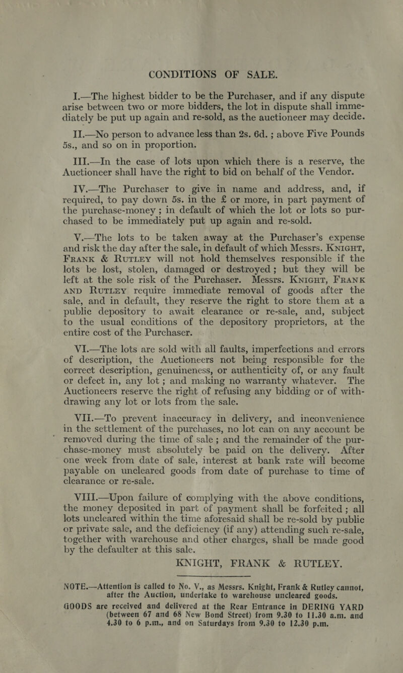 CONDITIONS OF SALE. I.—The highest bidder to be the Purchaser, and if any dispute arise between two or more bidders, the lot in dispute shall imme- diately be put up again and re-sold, as the auctioneer may decide. II.—No person to advance less than 2s. 6d. ; above Five Pounds 5s., and so on in proportion. III.—In the case of lots upon which there is a reserve, the Auctioneer shall have the right to bid on behalf of the Vendor. IV.—The Purchaser to give in name and address, and, if required, to pay down 5s. in the £ or more, in part payment of the purchase-money ; in default of which the lot or lots so pur- chased to be immediately put up again and re-sold. V.—The lots to be taken away at the Purchaser’s expense and risk the day after the sale, in default of which Messrs. KNIGHT, Frank &amp; Rutiey will not hold themselves responsible if the lots be lost, stolen, damaged or destroyed; but they will be left at the sole risk of the Purchaser. Messrs. KNIGHT, FRANK AND RUTLEY require immediate removal of goods after the sale, and in default, they reserve the right to store them at a public depository to await clearance or re-sale, and, subject to the usual conditions of the depository proprietors, at the entire cost of the Purchaser. VI.—The lots are sold with all faults, imperfections and errors of description, the Auctioneers not being responsible for the correct description, genuineness, or authenticity of, or any fault or defect in, any lot ; and making no warranty whatever. The Auctioneers reserve the right of refusing any bidding or of with- drawing any lot or lots from the sale. VIi.—To prevent inaccuracy in delivery, and inconvenience in the settlement of the purchases, no lot can on any account be removed during the time of sale; and the remainder of the pur- chase-money must absolutely be paid on the delivery. After one week from date of sale, interest at bank rate will become payable on uncleared goods from date of purchase to time of clearance or re-sale. VIII.—Upon failure of complying with the above conditions, the money deposited in part of payment shall be forfeited ; all lots uncleared within the time aforesaid shall be re-sold by public or private sale, and the deficiency (if any) attending such re-sale, together with warehouse and other charges, shall be made good by the defaulter at this sale. KNIGHT, FRANK &amp; RUTLEY. NOTE.—Attention is called to No. V., as Messrs. Knight, Frank &amp; Rutley cannot, after the Auction, undertake to warehouse uncleared goods. GOODS are received and delivered at the Rear Entrance in DERING YARD (between 67 and 68 New Bond Street) from 9.30 to 11.30 a.m. and 4.30 to 6 p.m., and on Saturdays from 9.30 to 12.30 p.m.