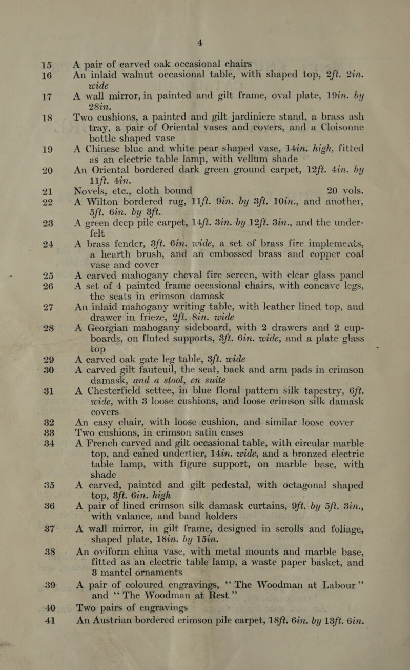 16 27 28 29 30 31 32 33 34: 35 a An inlaid walnut occasional table, with shaped top, 2ft. 2c. wide A wall mirror, in painted and gilt frame, oval plate, 19in. by 287n. Two cushions, a painted and gilt jardiniere stand, a brass ash _tray, a pair of Oriental vases and covers, and a Cloisonne bottle shaped vase A Chinese blue and white pear shaped vase, 147n. high, fitted as an electric table lamp, with vellum shade ~ An Oriental bordered dark green ground carpet, 12ft. 4in. by Lift. 4in. Novels, etc., cloth bound 20 vols. A Wilton bordered rug, 11ft. 9in. by 3ft. 10in., and another, 5ft. 6in. by 3ft. A green deep pile carpet, 14/é. Bin. by y 12ft. 3in., and the under- felt A brass fender, 3ft. Gin. wide, a set of brass fire implements, a hearth brush, and an embossed brass and copper coal vase and cover A earved mahogany cheval fire screen, with clear glass panel A set of 4 painted frame occasional chairs, with concave legs, the seats in crimson damask An inlaid mahogany writing table, with leather lined top, and drawer in frieze, 2ft. 8in. wide A Georgian mahogany sideboard, with 2 clunueets and 2 cup- boards, on fluted supports, sft. 6in. wide, and a plate glass top A carved oak gate leg table, 3ft. wide A carved gilt fauteuil, the seat, back and arm pads in crimson damask, and a stool, en suite A Chesterfield settee, in blue floral pattern silk tapestry, 6/t. wide, with 8 loose cushions, and loose crimson silk damask covers An easy chair, with loose cushion, and similar loose cover Two cushions, in crimson satin cases A French carved and gilt occasional table, with circular marble top, and caned undertier, 14in. wide, and a bronzed electric table lamp, with fiure support, on marble base, with shade A carved, painted and gilt pedestal, with octagonal shaped top, 3ft. 6in. high A pair of lined crimson silk damask curtains, 9ft. by 5ft. 3in., with valance, and band holders A wall mirror, in gilt frame, designed in scrolls and foliage, shaped plate, 18in. by 157. An oviform china vase, with metal mounts and marble base, fitted as an electric table lamp, a waste paper basket, and 3 mantel ornaments A pair of coloured engravings, ‘‘'The Woodman at Labour ”’ and ‘* The Woodman at Rest” — Two pairs of engravings An Austrian bordered crimson pile carpet, 18ft. 6in. by 13ft. Gin.