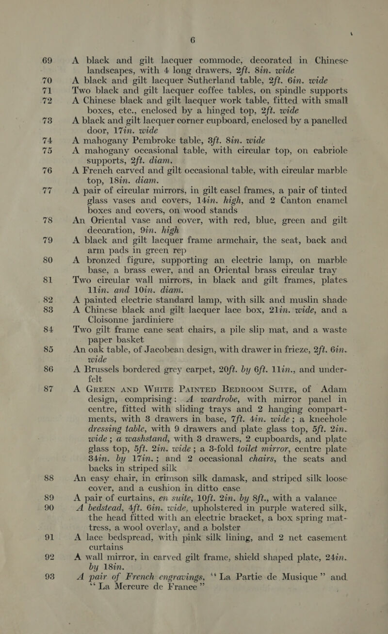 $1 86 87 6 A black and gilt lacquer commode, decorated in Chinese landscapes, with 4 long drawers, 2ft. 8in. wide A black and gilt lacquer Sutherland table, 2ft. 6in. wide Two black and gilt lacquer coffee tables, on spindle supports A Chinese black and gilt lacquer work table, fitted with small boxes, ete., enclosed by a hinged top, 2ft. wide A black and gilt lacquer corner cupboard, enclosed by a panelled door, 17in. wide A mahogany Pembroke table, 3ft. 87n. wide A mahogany occasional table, with circular top, on cabriole supports, 2ft. diam. A French carved and gilt occasional table, with circular marble top, 18in. diam. A pair of circular mirrors, in gilt easel frames, a pair of tinted glass vases and covers, 147n. high, and 2 Canton enamel boxes and covers, on wood stands An Oriental vase and cover, with red, blue, green and gilt decoration, 9in. high A black and gilt lacquer frame armchair, the seat, back and arm pads in green rep A bronzed figure, supporting an electric lamp, on marble base, a brass ewer, and an Oriental brass circular tray Two circular wall mirrors, in black and gilt frames, plates llin. and 10in. diam. A painted electric standard lamp, with silk and muslin shade A Chinese black and gilt lacquer lace box, 2lin. wide, and a Cloisonne jardiniere Two gilt frame cane seat chairs, a pile slip mat, and a waste paper basket An oak table, of Jacobean design, with drawer in frieze, 2ft. 6in. wide A Brussels bordered grey carpet, 20ft. by 6ft. 1lin., and under- felt A GREEN AND WHITE PAINTED BEDROOM SuITE, of Adam design, comprising: .4 wardrobe, with mirror panel in centre, fitted with sliding trays and 2 hanging compart- ments, with 3 drawers in base, 7ft. 4¢n. wide; a kneehole dressing table, with 9 drawers and plate glass top, 5ft. 2in. wide ; a washstand, with 8 drawers, 2 cupboards, and plate glass top, 5ft. 2in. wide ; a 3-fold toilet mirror, centre plate 34in. by 17in.; and 2 occasional chairs, the seats and backs in striped silk An easy chair, in crimson silk damask, and striped silk loose. cover, and a cushion in ditto case A pair of curtains, en suite, 10ft. 2in. by Sft., with a valance A bedstead, Aft. 6in. wide, ‘upholstered in purple watered silk, the head fitted with an electric bracket, a box spring mat- tress, a wool overlay, and a bolster A lace bedspread, with pink silk lining, and 2 net casement curtains A wall mirror, in carved. gilt frame, shield shaped plate, 247n. by 18%in. A pair of French engravings, ‘‘ La Partie de Musique” and ‘* La Mercure de France”