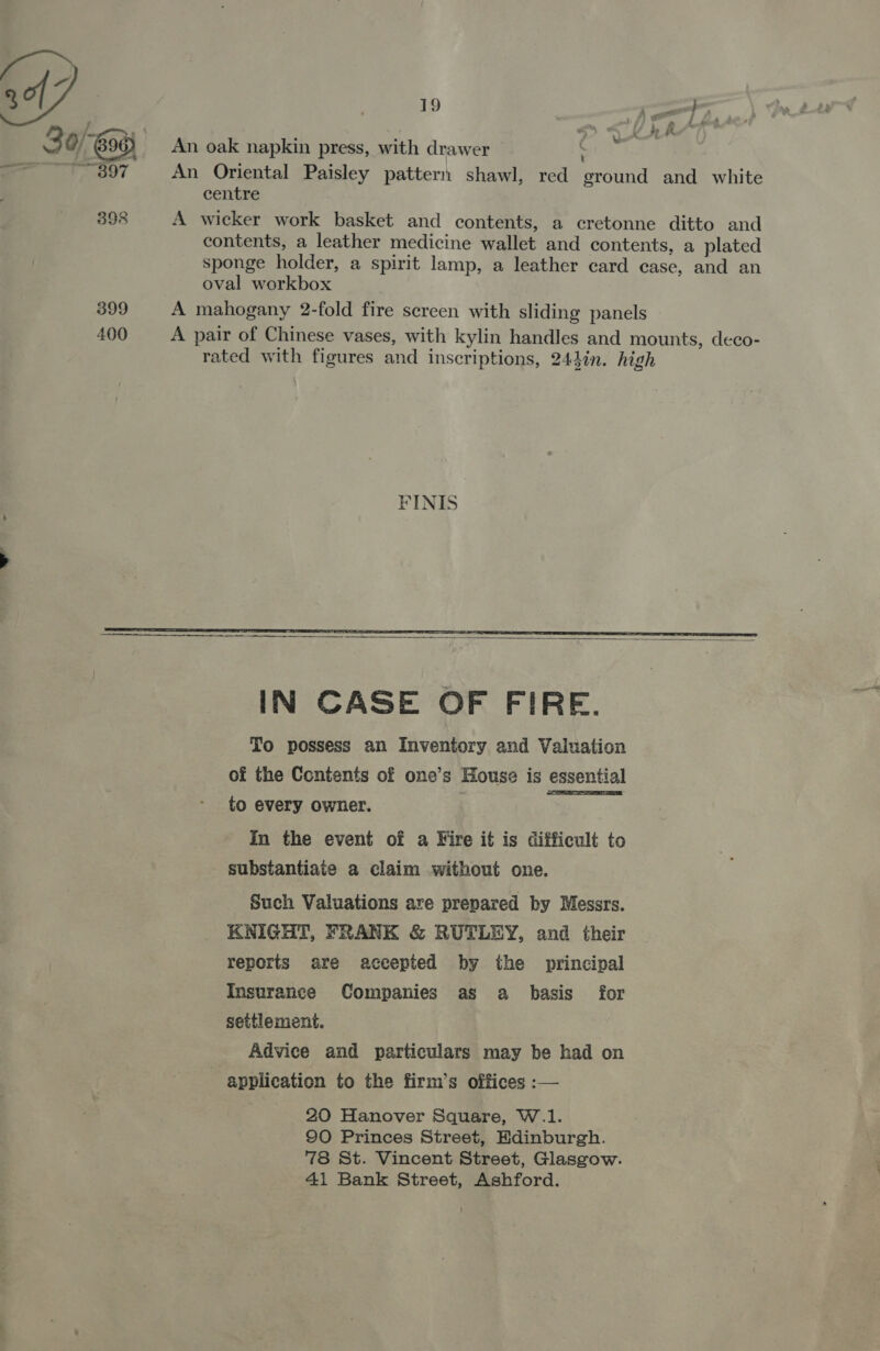 fF 3 0/696) An oak napkin press, with drawer : ot BOT An Oriental Paisley pattern shawl, red ground and white centre 398 A wicker work basket and contents, a ecretonne ditto and contents, a leather medicine wallet and contents, a plated sponge holder, a spirit lamp, a leather card case, and an oval workbox 399 A mahogany 2-fold fire screen with sliding panels 400 A pair of Chinese vases, with kylin handles and mounts, deco- rated with figures and inscriptions, 244in. high FINIS   IN CASE OF FIRE. To possess an Inventory and Valuation of the Contents of one’s House is essential to every owner. : In the event of a Fire it is difficult to substantiate a claim without one.  Such Valuations are prepared by Messrs. KNIGHT, FRANK &amp; RUTLEY, and their reports are accepted by the principal Insurance Companies as a basis for settlement. Advice and particulars may be had on application to the firm’s offices :— 20 Hanover Square, W.1. 90 Princes Street, Edinburgh. 78 St. Vincent Street, Glasgow. 41 Bank Street, Ashford.