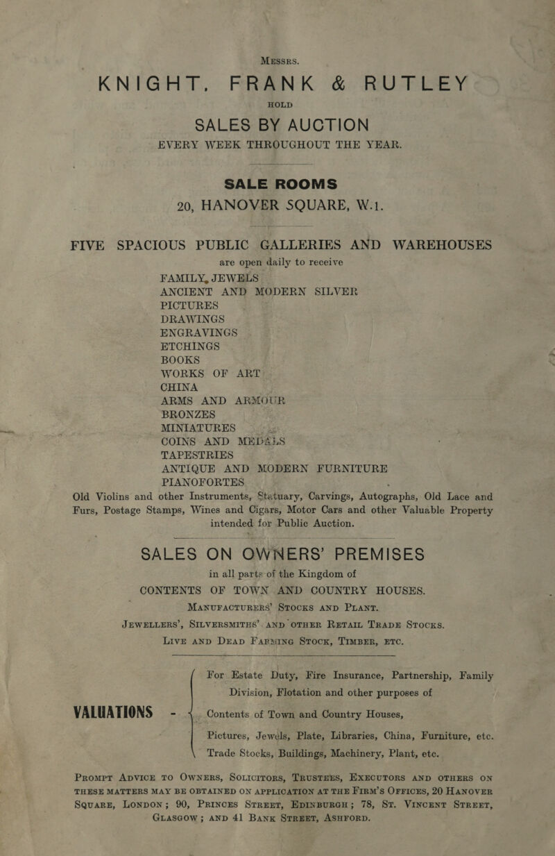 MESSRS. KNIGHT, FRANK &amp; RUTLEY HOLD SALES BY AUCTION EVERY WEEK THROUGHOUT THE YEAR. SALE ROOMS 20, HANOVER SQUARE, W.1. FIVE SPACIOUS PUBLIC GALLERIES AND WAREHOUSES are open daily to receive FAMILY, JEWELS ANCIENT AND MODERN SILVER PICTURES DRAWINGS ENGRAVINGS ETCHINGS BOOKS WORKS OF ART CHINA ARMS AND ARMOUR BRONZES MINIATURES 2h COINS AND MED&amp;LS TAPESTRIES ANTIQUE AND MODERN FURNITURE PIANOFORTES ; Old Violins and other Instruments, Statuary, Carvings, Autographs, Old Lace and Furs, Postage Stamps, Wines and Cigars, Motor Cars and other Valuable Property intended for Public Auction. SALES ON OWNERS’ PREMISES in all parts of the Kingdom of CONTENTS OF TOWN AND COUNTRY HOUSES. MANUFACTURERS’ STOCKS AND PLANT. JEWELLERS’, SILVERSMITHS’: AND OTHER RETAIL TRADE STOCKS. LivE AND DrAp Farmine Stock, TIMBER, ETC.  For Estate Duty, Fire Insurance, Partnership, Family Division, Flotation and other purposes of VALUATIONS m1 aes Contents of Town and Country Houses, Pictures, Jewels, Plate, Libraries, China, Furniture, etc. Trade Stocks, Buildings, Machinery, Plant, etc. Promet ADVICE TO OWNERS, So.Licrtors, TRUSTEES, EXECUTORS AND OTHERS ON THESE MATTERS MAY BE OBTAINED ON APPLICATION AT THE FiIrm’s Orriczs, 20 HANOVER Square, Lonpon; 90, Princes Street, Epinspureu; 78, St. Vincent STREET, GLascow ; AND 41 Bank Street, ASHFORD.