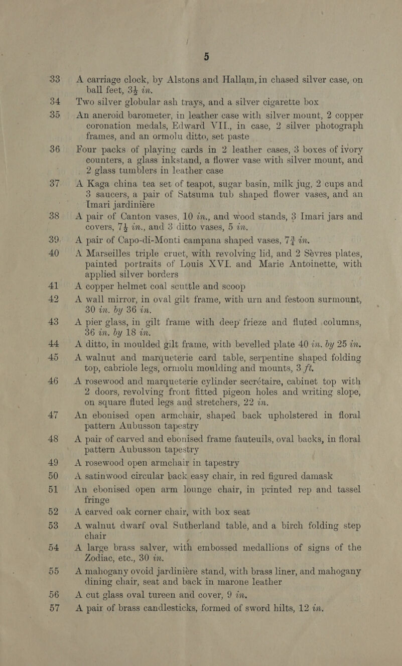 33 D4 35 36 37 39 56 5 A carriage clock, by Alstons and Hallam, in chased silver case, on ball feet, 34 an. Two silver globular ash trays, and a silver cigarette box An aneroid barometer, in leather case with silver mount, 2 copper coronation medals, Edward VII., in case, 2 silver photograph frames, and an ormolu ditto, set paste Four packs of playing cards in 2 leather cases, 3 boxes of ivory counters, a glass inkstand, a flower vase with silver mount, and _ 2 glass tumblers in leather case A Kaga china tea set of teapot, sugar basin, milk jug, 2 cups and 3 saucers, a pair of Satsuma tub shaped flower vases, and an Imari jardiniére A pair of Canton vases, 10 in., and wood stands, 3 Imari jars and covers, 74 in., and 3 ditto vases, 5 an. A pair of Capo-di-Monti campana shaped vases, 7? a. A Marseilles triple cruet, with revolving hd, and 2 Sevres plates, painted portraits of Louis XVI. and Marie Antoinette, with applied silver borders | A copper helmet coal scuttle and scoop A wall mirror, in oval gilt frame, with urn and festoon surmount, 30 in. by 36 in. A pier glass, in gilt frame with deep’ frieze and fluted columns, 36 in. by 18 in. A ditto, in moulded gilt frame, with bevelled plate 40 im. by 25 in. A walnut and marqueterie card table, serpentine shaped folding top, cabriole legs, ormolu moulding and mounts, 3 7. A rosewood and marqueterie cylinder secrétaire, cabinet top with 2 doors, revolving front fitted pigeon holes and writing slope, on square fluted legs and stretchers, 22 in. An ebonised open armchair, shaped back upholstered in floral pattern Aubusson tapestry A pair of carved and ebonised frame fauteuils, oval backs, in floral pattern Aubusson tapestry A rosewood open armchair in tapestry A satinwood circular back easy chair, in red figured damask An ebonised open arm lounge chair, in printed rep and tassel fringe A earved oak corner chair, with box seat A walnut dwarf oval Sutherland table, and a birch folding step chair 4 A large brass salver, with embossed medallions of signs of the Zodiac, ete., 30 i. A mahogany ovoid jardiniére stand, with brass liner, and mahogany dining chair, seat and back in marone leather A cut glass oval tureen and cover, 9 7.