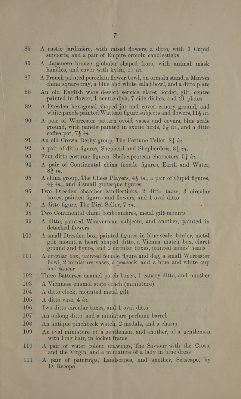 101 102 103 104 105 106 107 108 109 110 Lid 7 A rustic jardiniere,; with raised flowers, a ditto, with 3 Cupid supports, and a pair of Empire ormolu candlesticks A Japanese bronze globular shaped koro, with animal mask handles, and cover with kylin, 17 in. A French painted porcelain flower bowl, on ormolu stand, a Minton china square tray, a blue and white salad bowl, anda ditto plate An old English ware dessert service, claret border, gilt, centre painted in flower, 1 centre dish, 7 side dishes, and 21 plates A Dresden hexagonal shaped jar and cover, canary ground, and white panels painted Watteau figure subjects and flowers, 114 in. A pair of Worcester pattern ovoid vases and covers, blue scale ground, with panels painted in exotic birds, 94 in., and a ditto coffee pot, 74 wn. An old Crown Derby group, The Fortune Teller, 84 i. A pair of ditto figures, Shepherd and Shepherdess, 84 in. Four ditto costume figures, Shakespearean characters, 53 in. A pair of Continental china female figures, Earth and Water, 83 in. A china group, The Chess Players, 43 i., a pair of Cupid figures, 44 m., and 3 small grotesque figures Two Dresden chamber candlesticks, 2 ditto tazze, 3 circular boxes, painted figures and flowers, and 1 oval ditto A ditto figure, The Bird Seller, 7 2n. Two Continental china bonbonnieres, metal gilt mounts A ditto, painted Wouverman subjects, and another, painted in detached flowers cilt mount, a heart shaped ditto, a Vienna match box, claret ground and figure, and 2 circular boxes, painted ladies’ heads A circular box, painted female figure and dog, a small Worcester bowl, 2 miniature vases, a peacock, and a blue and white cup and saucer Three Battersea enamel patch boxes, 1 canary ditto, and another A Viennese enamel state coach (miniature) A ditto clock, mounted metal gilt A ditto vase, 4 272. Two ditto circular boxes, and 1 oval ditto An oblong ditto, and a miniature perfume barrel An antique pinchbeck watch, 2 medals, and a charm An oval miniature of a gentleman, and another, of a gentleman with long hair, in locket frame A pair of water colour drawings, The Saviour with the Cross, and the Virgin, and a miniature of a lady in blue dress A pair of paintings, Landscapes, and another, Seascape, by D. Recope