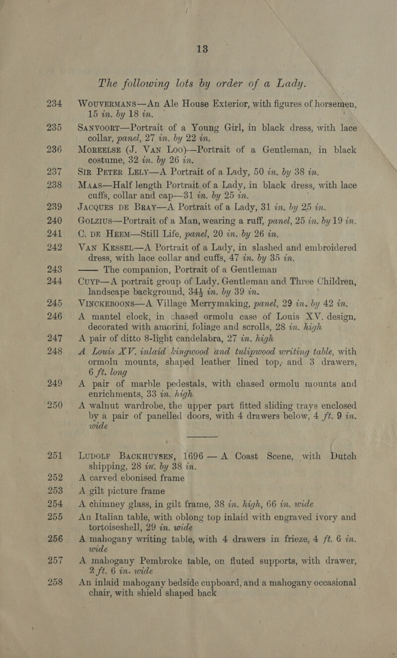 The following lots by order of a Lady. WovuvermMans—An Ale House Exterior, with figures of horsemen, 15 in. by 18 on. SaNvoort—Portrait of a Young Girl, in black dress, with lace collar, panel, 27 in. by 22 in. MorEELSE (J. VAN Loo)-—Portrait of a Gentleman, in black costume, 32 in. by 26 in, | Sir Peter Lety—A Portrait of a Lady, 50 in. by 38 in. Maas—Half length Portrait of a Lady, i in black dress, with lace cuffs, collar and cap—3l in. by 25 wn. JACQUES DE BraYy—A Portrait of a Lady, 31 in. by 25 in. GouLzius-——Portrait of a Man, wearing a ruff, panel, 25 in. by 19 in. C. DF HeeM—Still Life, panel, 20 in. by 26 in. Van KesseL—A Portrait of a Lady, in slashed and embroidered dress, with lace collar and cuffs, 47 in. by 35 in. The companion, Portrait of a Gentleman Cuyp—A portrait group of Lady, Gentleman and Three Children, landscape background, 344 an. by 39 in. VincKEBoonNsS—A. Village Merrymaking, panel, 29 in. by 42 in. A mantel clock, in chased ormolu case of Louis XV. design, decorated with amorini, foliage and scrolls, 28 in. high A pair of ditto 8-light candelabra, 27 in. high A Lowis XV. inlaid hingwood and tulipwood writing table, with ormolu mounts, shaped leather lined top, and 3 drawers, 6 ft. long A pair of marble pedestals, with chased ormolu mounts and enrichments, 33 in. high A walnut wardrobe, the upper part fitted sliding trays enclosed by a pair of panelled doors, with 4 drawers below, 4 /¢. 9 in. wide  LuDOLF BackuuysEN, 1696 — A Coast Scene, with Dutch shipping, 28 in. by 38 in. A carved ebonised frame A gilt picture frame A chimney glass, in gilt frame, 38 in. high, 66 in. wide An Italian table, with oblong top inlaid with engraved ivory and tortoiseshell, 29 in. wide A mahogany writing table, with 4 drawers in frieze, 4 /¢. 6 i. wide A mahogany Pembroke table, on fluted supports, with drawer, 2 ft. 6 in. wide An inlaid mahogany bedside cupboard, and a mahogany Socata chair, with shield shaped back