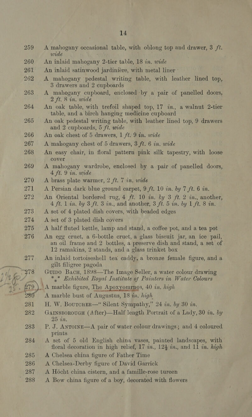 259 260 261 262 263 264 265 266 267 268 269 270 271 272 273 274 275 277 281 282 283 284 285 286 287 288 14 A mahogany ponosiae table, with oblong top and drawer, 3 /t. wide An inlaid aaa 2-tier table, 18 in. wide An inlaid satinwood jardiniere, with metal liner » A mahogany pedestal writing table, with leather lined top, 3 drawers and 2 cupboards A mahogany cupboard, enclosed by a pair of panelled doors, 2 ft. 8 in. wide An oak table, with trefoil shaped top, 17 in., a walnut 2-tier table, and a birch hanging medicine cupboard An oak pedestal writing table, with leather lined top, 9 drawers and 2 cupboards, 5 ft. wide An oak chest of 5 drawers, 1 ft. 9 in. wide A mahogany chest of 5 drawers, 3 ft. 6 in. wide cover A mahogany wardrobe, enclosed by a pair of panelled doors, 4 ft. 9 wm. wide A brass plate warmer, 2 ft. 7 in. wide A Persian dark blue ground carpet, 9 ft. 10 in. by 7 ft. 6 in. An Oriental bordered rug, 4 ft. 10 in. by 3 ft. 2 in., another, 4 ft. 1 in. by 3 ft. 3 in., and another, 3 ft. 5 in. by 1 ft. 8 in. A set of 4 plated dish covers, with beaded edges A set of 3 plated dish covers A half fluted kettle, lamp and stand, a coffee pot, and a tea pot An egg cruet, a 6-bottle cruet, a glass biscuit jar, an ice pail, an oil frame and 2 bottles, a preserve dish and stand, a set of 12 ramakins, 2 stands, and a glass trinket box An inlaid tortoiseshell tea caddy, a bronze female figure, and a eilt filigree pagoda Guipo Bacu, 1898—The Image Seller, a water colour drawing mie Evhibited Roy yal Institute of Painters in Water Colours A marble bust of Augustus, 18 in. high H. W. Boutcher—“ Silent Sympathy,” 24 i. by 30 in. GAINSBOROUGH (A fter)—Half length Portrait of a Lady, 30 im. by 25 in. P. J. ANTOINE—A pair of water colour drawings; and 4 coloured prints A set of 5 old English china vases, painted landscapes, with floral decoration in high relief, 17 im., 124 im., and 11 in. high A Chelsea china figure of Father Time A Chelsea-Derby figure of David Garrick A Hocht china cistern, and a famille-rose tureen A Bow china figure of a boy, decorated with flowers