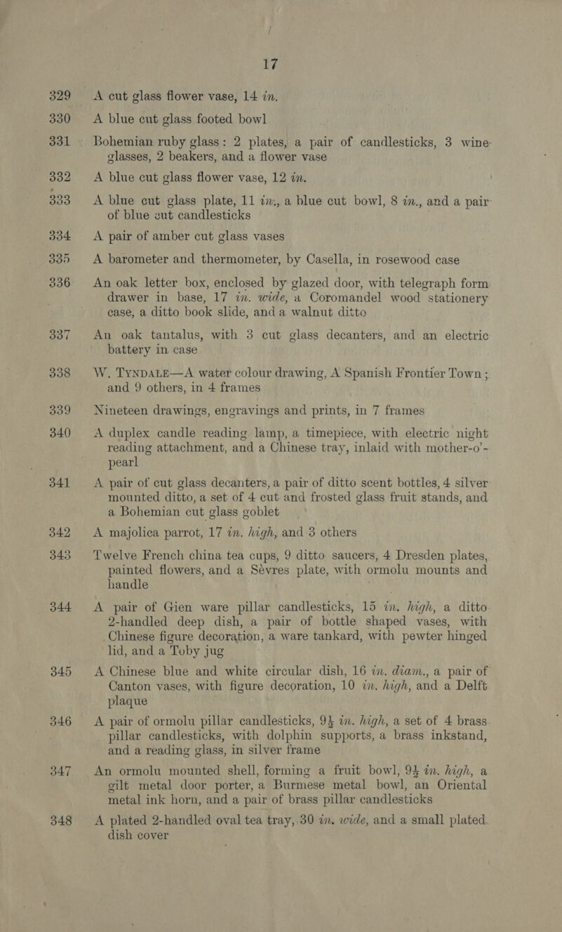 344 345 17 A cut glass flower vase, 14 in. Bohemian ruby glass: 2 plates, a pair of candlesticks, 3 wine classes, 2 beakers, and a flower vase A blue cut glass flower vase, 12 in. A blue cut glass plate, 11 i., a blue cut bowl, 8 ., and a pair of blue cut candlesticks A pair of amber cut glass vases A barometer and thermometer, by Casella, in rosewood case An oak letter box, enclosed by glazed door, with telegraph form drawer in base, 17 in. wide, a Coromandel wood stationery case, a ditto book slide, and a walnut ditto An oak tantalus, with 3 cut glass decanters, and an electric battery in. case W. TyNDALE—A water colour drawing, A Spanish Frontier Town ; and 9 others, in 4 frames Nineteen drawings, engravings and prints, in 7 frames A duplex candle reading lamp, a timepiece, with electric night reading attachment, and a Chinese tray, inlaid with mother-o’- pearl A pair of cut glass decanters, a pair of ditto scent bottles, 4 silver mounted ditto, a set of 4 cut and frosted glass fruit stands, and a Bohemian cut glass goblet A majolica parrot, 17 in. high, and 3 others Twelve French china tea cups, 9 ditto saucers, 4 Dresden plates, painted flowers, and a Sevres plate, with ormolu mounts and handle A pair of Gien ware pillar candlesticks, 15 fil high, a ditto 2-handled deep dish, a pair of bottle shaped vases, with Chinese figure decoration, a ware tankard, with pewter hinged hd, and a Toby jug A Chinese blue and white circular dish, 16 a. diam., a pair of Canton vases, with figure decoration, 10 i. high, and a Delft plaque A pair of ormolu pillar candlesticks, 95 i. high, a set of 4 brass pillar candlesticks, with dolphin supports, a brass inkstand, and a reading glass, in silver frame An ormolu mounted shell, forming a fruit bowl, 93 i. high, a silt metal door porter, a Burmese metal bowl, an Oriental metal ink horn, and a pair of brass pillar candlesticks A plated 2-handled oval tea tray,.30 in. wide, and a small plated dish cover