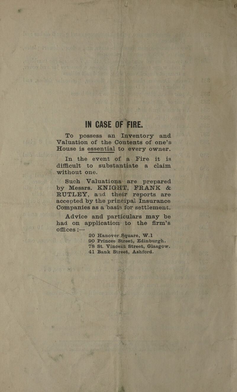 IN CASE OF FIRE. To possess an Inventory and Valuation of the Contents of one’s House is essential to every owner. In the event of a. Fire it is difficult to SUPA Rao a claim without one. Such. Valuations are prepared by Messrs. KNIGHT, FRANK &amp; RUTLEY, and their reports are accepted by the printipal Insurance Companies as a basis for settlement. Advice and particulars may be had on application to the firm’s offices :— 20 Hanover Agintd: W.1 90 Princes Street, Edinburgh. 78 St. Vinceiré Street, Glasgow. 41 Bank Street, Ashford.