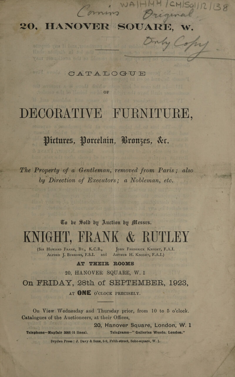 vy“? a ; , WA lM / CmM/Sa Com | a a es 20, HANOVER SQUARE, w. aw A a the ’ it | fe Pd ig ey, - é 4 < f # J OEE Se rec es fo cable ateeety abe c. at ree CA PAE OO Gaus OF DECORATIVE FURNITURE. Victures, Porcelain, Bronzes, Ker. r The Property of a Gentleman, removed from Paris ; also by Direction of Hxecutors; a Nobleman, etc. Go be Sold by Auction by Messrs. KNIGHT, FRANK &amp; RUTLEY (Str HowArp Frank, Br., K.C.B., AtrreD J. Burrows, F.S.I. Joun Freperick Kwnicut, F.A.I. and ArtTuur H. Knicut, F.A.I.) AT THEIR ROOMS 20, HANOVER SQUARE, W. 1 On FRIDAY, 28th of SHPTHMBER, 1923, at QNE. o’cLock PRECISELY.  On View Wednesday aiid Thursday prior, from 10 to 5 o'clock. Catalogues of the Auctioneers, at their Offices, :  20, Hanover Square, London, W. 1 Telephone—Mayfair 3066 (4 lines).  Telegrams— Galleries Wesdo, London.” Dryden Press: J. Davy &amp; Sons, 8-9, Frith-street, Soho-square, W. 1.