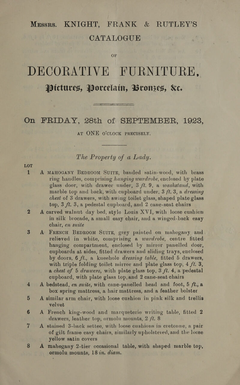 CATALOGUE OF Wictures, Worcelain, Wrowes, Ke, LOT 1 AT ONE O'CLOCK PRECISELY. The Property of a Lady. A MAHOGANY BEDROOM SUITE, banded satin-wood, with brass ring handles, comprising hanging wardrobe, enclosed by plate glass door, with drawer under, 3 /t. 9, a washstand, with marble top and back, with cupboard under, 3 ft. 3, a dressing chest of 3 drawers, with swing toilet glass, shaped plate glass top, 3 ft. 3, a pedestal cupboard, and 2 cane-seat chairs A carved walnut day bed, style Louis X VI, with loose cushien in silk brocade, a small easy chair, and a winged-back easy chair, en swite A FRENCH BEDROOM SUITE, grey painted on mahogany and relieved in white, comprising a wardrobe, centre fitted hanging compartment, enclosed by mirror panelled door, cupboards at sides, fitted drawers and sliding trays, enclosed by doors, 6 f¢., a kneehole dressing table, fitted 5 drawers, with triple folding toilet mirror and plate glass top, 4 /¢. 3, a chest of 5 drawers, with plate glass top, 3 ft. 4, a pedestal cupboard, with plate glass top,and 2 cane-seat chairs A bedstead, en swite, with cane-panelled head and foot, 5 ft., a box spring mattress, a hair mattress, and a feather bolster A similar arm chair, with loose cushion in pink silk and trellis velvet A French king-wood and marqueterie writing table, fitted 2 drawers, leather top, ormolu mounts, 2 /¢. 8 A stained 3-back settee, with loose cushions in cretonne, a pair of gilt frame easy chairs, similarly upholstered, and the loose yellow satin covers A mahogany 2-tier occasional table, with shaped marble top, ormolu mounts, 187. diam,