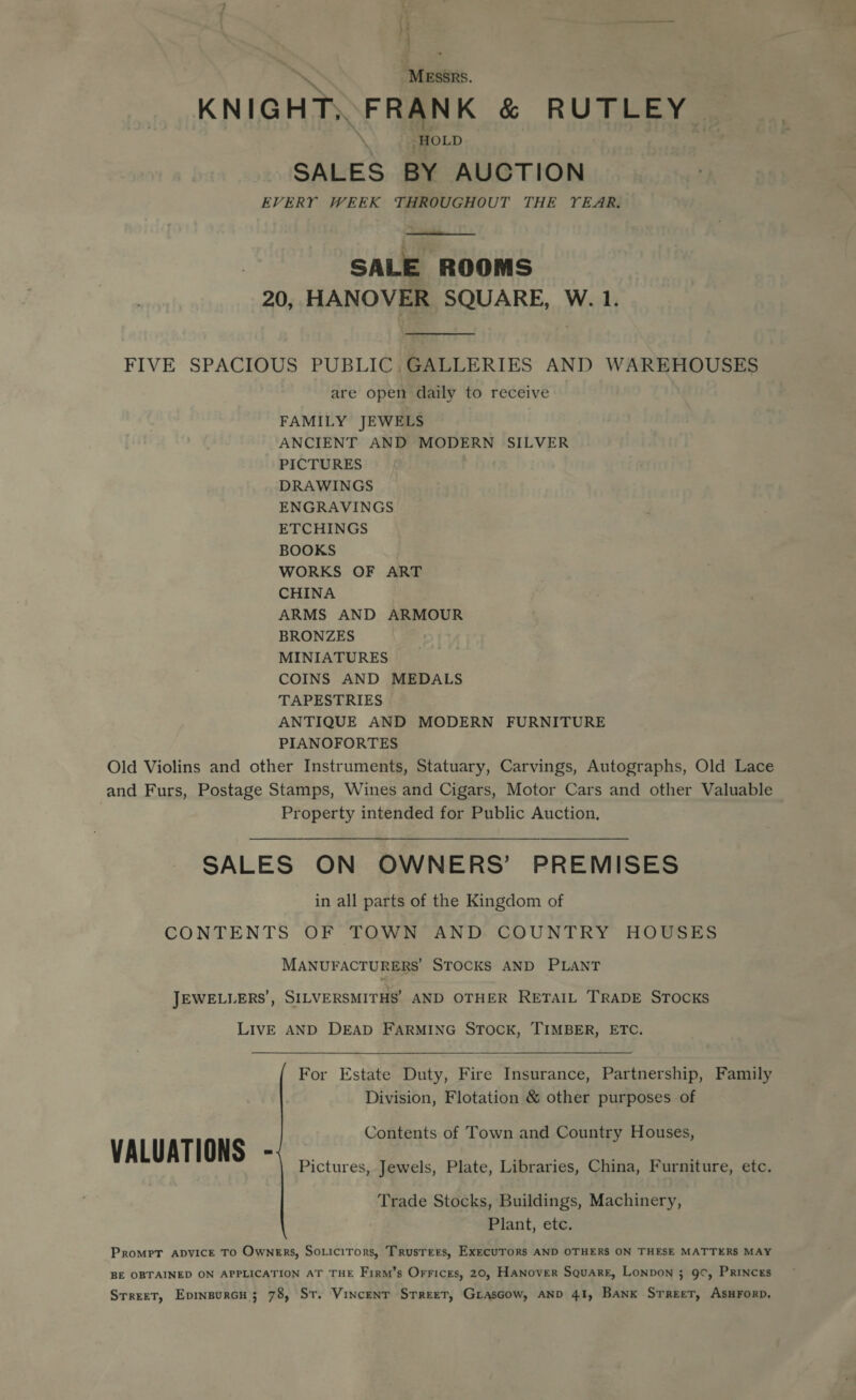 | 3 \ Messrs. KNIGHT; FRANK & RUTLEY os HOLD SALES BY AUCTION EVERY WEEK THROUGHOUT THE YEAR. SALE ROOMS 20, HANOVER SQUARE, W. 1. FIVE SPACIOUS PUBLIC, GALLERIES AND WAREHOUSES are open daily to receive FAMILY JEWELS ANCIENT AND MODERN SILVER PICTURES met DRAWINGS ENGRAVINGS ETCHINGS BOOKS WORKS OF ART CHINA ARMS AND ARMOUR BRONZES MINIATURES COINS AND MEDALS TAPESTRIES ANTIQUE AND MODERN FURNITURE PIANOFORTES Old Violins and other Instruments, Statuary, Carvings, Autographs, Old Lace and Furs, Postage Stamps, Wines and Cigars, Motor Cars and other Valuable Property intended for Public Auction, SALES ON OWNERS’ PREMISES in all parts of the Kingdom of CONTENTS OF TOWN AND COUNTRY HOUSES MANUFACTURERS’ STOCKS AND PLANT JEWELLERS’, SILVERSMITHS’ AND OTHER RETAIL TRADE STOCKS LIVE AND DEAD FARMING STOCK, TIMBER, ETC. For Estate Duty, Fire Insurance, Partnership, Family Division, Flotation & other purposes of Contents of Town and Country Houses, VALUATIONS - Pictures, Jewels, Plate, Libraries, China, Furniture, etc. Trade Stocks, Buildings, Machinery, Plant, etc. Prompt ADVICE TO Owners, Soticirors, TrusTers, EXECUTORS AND OTHERS ON THESE MATTERS MAY BE OBTAINED ON APPLICATION AT THE Firm’s Orrices, 20, HANover Square, LONDON 3 9¢, PRINCES